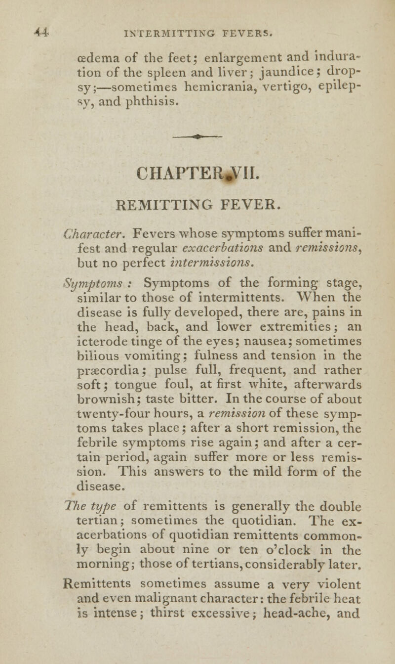 oedema of the feet; enlargement and indura- tion of the spleen and liver; jaundice; drop- sy;—sometimes hemicrania, vertigo, epilep- sy, and phthisis. CHAPTER^II. REMITTING FEVER. Character. Fevers whose symptoms suffer mani- fest and regular exacerbations and remissions, but no perfect intermissions. Symptoms : Symptoms of the forming stage, similar to those of intermittents. When the disease is fully developed, there are, pains in the head, back, and lower extremities; an icterode tinge of the eyes; nausea; sometimes bilious vomiting; fulness and tension in the prsecordia; pulse full, frequent, and rather soft; tongue foul, at first white, afterwards brownish; taste bitter. In the course of about twenty-four hours, a remission of these symp- toms takes place; after a short remission, the febrile symptoms rise again; and after a cer- tain period, again suffer more or less remis- sion. This answers to the mild form of the disease. The type of remittents is generally the double tertian; sometimes the quotidian. The ex- acerbations of quotidian remittents common- ly begin about nine or ten o'clock in the morning; those of tertians, considerably later. Remittents sometimes assume a very violent and even malignant character: the febrile heat is intense; thirst excessive; head-ache, and