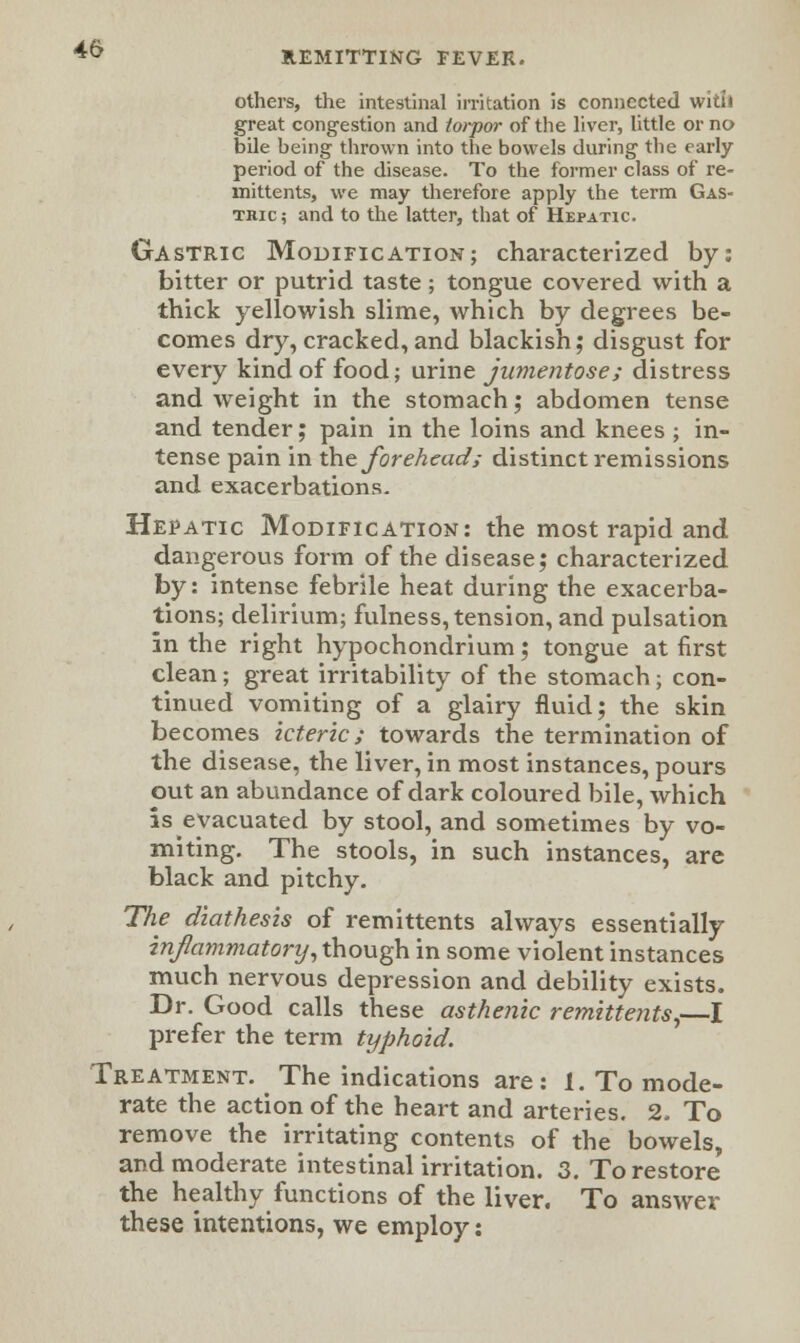 REMITTING FEVER. others, the intestinal irritation is connected with great congestion and torpor of the liver, little or no bile being thrown into the bowels during the early period of the disease. To the former class of re- mittents, we may therefore apply the term Gas- tric; and to the latter, that of Hepatic. Gastric Modification; characterized by: bitter or putrid taste; tongue covered with a thick yellowish slime, which by degrees be- comes dry,cracked,and blackish; disgust for every kind of food; urine jumentose; distress and weight in the stomach; abdomen tense and tender; pain in the loins and knees ; in- tense pain in the foreheads distinct remissions and exacerbations. Hepatic Modification: the most rapid and dangerous form of the disease; characterized by: intense febrile heat during the exacerba- tions; delirium; fulness, tension, and pulsation in the right hypochondrium; tongue at first clean; great irritability of the stomach; con- tinued vomiting of a glairy fluid; the skin becomes icteric; towards the termination of the disease, the liver, in most instances, pours out an abundance of dark coloured bile, which is evacuated by stool, and sometimes by vo- miting. The stools, in such instances, are black and pitchy. The diathesis of remittents always essentially injlammatomj, though in some violent instances much nervous depression and debility exists. Dr. Good calls these asthenic remittents,—I prefer the term typhoid. Treatment. The indications are: 1. To mode- rate the action of the heart and arteries. 2. To remove the irritating contents of the bowels, and moderate intestinal irritation. 3. To restore the healthy functions of the liver. To answer these intentions, we employ: