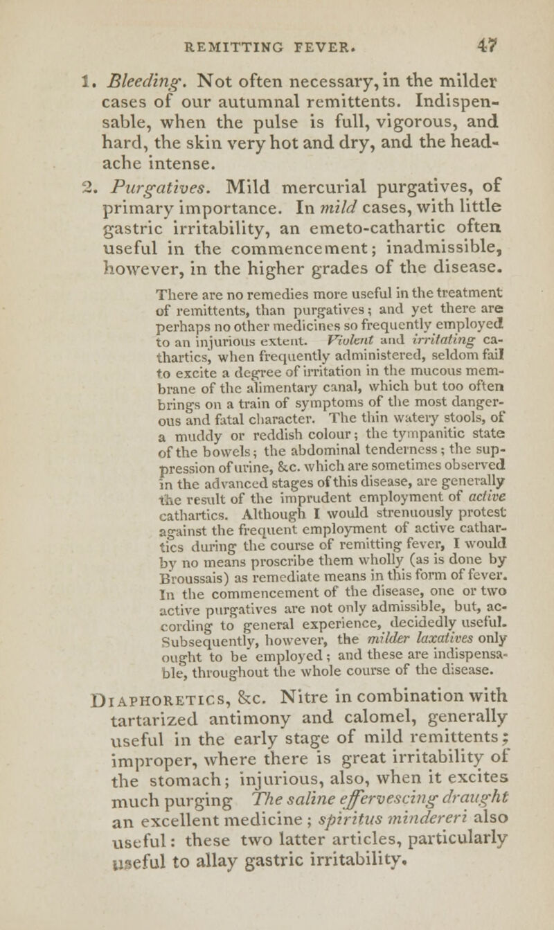 1. Bleeding. Not often necessary, in the milder cases of our autumnal remittents. Indispen- sable, when the pulse is full, vigorous, and hard, the skin very hot and dry, and the head- ache intense. 2. Purgatives. Mild mercurial purgatives, of primary importance. In mild cases, with little gastric irritability, an emeto-cathartic often useful in the commencement; inadmissible, however, in the higher grades of the disease. There are no remedies more useful in the treatment of remittents, than purgatives; and yet there are perhaps no other medicines so frequently employed to an injurious extent. Violent and irritating ca- tharticsj when frequently administered, seldom fail to excite a degree of irritation in the mucous mem- brane of the alimentary canal, which but too often brings on a train of symptoms of the most danger- ous and fatal character. The thin watery stools, of a muddy or reddish colour; the tympanitic state of the bowels; the abdominal tenderness; the sup- pression of urine, &c. which are sometimes observed in the advanced stages of this disease, are generally the result of the imprudent employment of active cathartics. Although I would strenuously protest against the frequent employment of active cathar- tics during the course of remitting fever, I would by no means proscribe them wholry (as is done by Broussais) as remediate means in this form of fever. In the commencement of the disease, one or two active purgatives are not only admissible, but, ac- cording to general experience, decidedly useful. Subsequently, however, the milder laxatives only ought to be employed; and these are indispensa- ble, throughout the whole course of the disease. Diaphoretics, &c. Nitre in combination with tartarized antimony and calomel, generally useful in the early stage of mild remittents; improper, where there is great irritability of the stomach; injurious, also, when it excites much purging The saline effervescing draught an excellent medicine ; spiritns mindereri also useful: these two latter articles, particularly useful to allay gastric irritability.