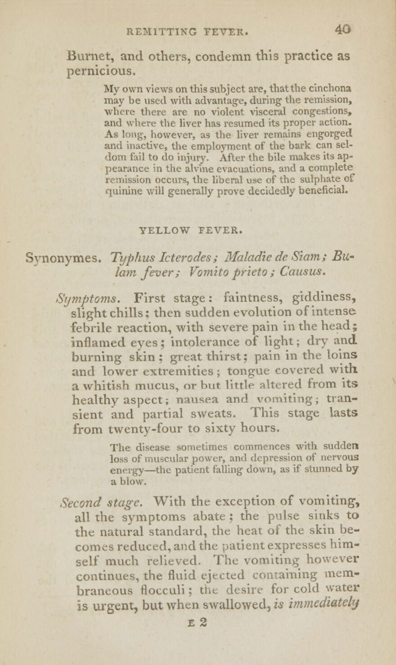 Burnet, and others, condemn this practice as pernicious. My own views on this subject are, that the cinchona may be used with advantage, during the remission, where there are no violent visceral congestions, and where the liver has resumed its proper action. As long, however, as the liver remains engorged and inactive, the employment of the bark can sel- dom fail to do injury. After the bile makes its ap- pearance in the alvine evacuations, and a complete^ remission occurs, the liberal use of the sulphate of quinine will generally prove decidedly beneficial. YELLOW FEVER. Synonymes. Typhus Icterodes ; Maladie de Siam ; Bu- lam fever; Vomito prieto ; Causus. Symptoms. First stage: faintness, giddiness, slight chills; then sudden evolution of intense febrile reaction, with severe pain in the head; inflamed eyes; intolerance of light; dry and burning skin ; great thirst; pain in the loins and lower extremities; tongue covered with a whitish mucus, or but little altered from its healthy aspect; nausea and vomiting; tran- sient and partial sweats. This stage lasts from twenty-four to sixty hours. The disease sometimes commences with sudden loss of muscular power, and depression of nervous energy—the patient falling down, as if stunned by a blow. Second stage. With the exception of vomiting, all the symptoms abate ; the pulse sinks to the natural standard, the heat of the skin be- comes reduced, and the patient expresses him- self much relieved. The vomiting however continues, the fluid ejected containing mem- braneous flocculi; tiit. desire for cold water is urgent, but when swallowed, is immediately e 2