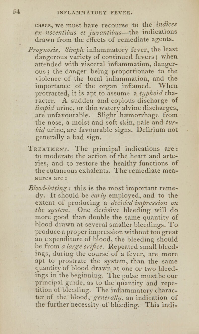 cases, we must have recourse to the indices ex nocent'ibus et juvantibus—the indications drawn from the effects of remediate agents. Prognosis. Simple inflammatory fever, the least dangerous variety of continued fevers; when attended with visceral inflammation, danger- ous ; the danger being proportionate to the violence of the local inflammation, and the importance of the organ inflamed. When protracted, it is apt to assume a typhoid cha- racter. A sudden and copious discharge of limpid urine, or thin watery alvine discharges, are unfavourable. Slight haemorrhage from the nose, a moist and soft skin, pale and tur- bid urine, are favourable signs. Delirium not generally a bad sign. Treatment. The principal indications are: to moderate the action of the heart and arte- ries, and to restore the healthy functions of the cutaneous exhalents. The remediate mea- sures are: Blood-letting: this is the most important reme- dy. It should be early employed, and to the extent of producing a decided impression on the system. One decisive bleeding will do more good than double the same quantity of blood drawn at several smaller bleedings. To produce a proper impression without too great an expenditure of blood, the bleeding should be from a large orifice. Repeated small bleed- ings, during the course of a fever, are more apt to prostrate the system, than the same quantity of blood drawn at one or two bleed- ings in the beginning. The pulse must be our principal guide, as to the quantity and repe- tition of bleeding. The inflammatory charac- ter of the blood, generally, an indication of the further necessity of bleeding. This indi-