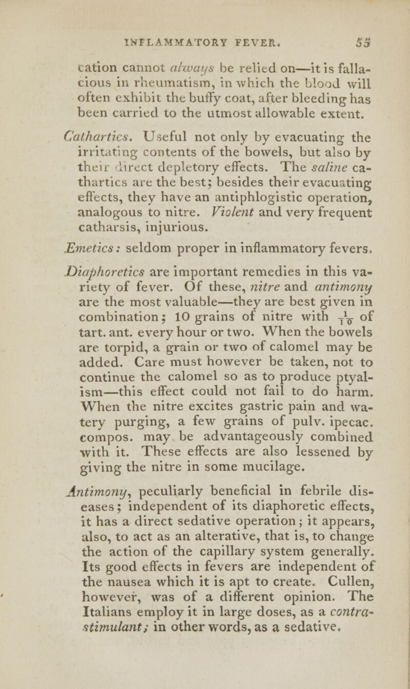 cation cannot ahvays be relied on—it is falla- cious in rheumatism, in which the blood will often exhibit the bufFy coat, after bleeding has been carried to the utmost allowable exteiit. Cathartics. Useful not only by evacuating the irritating contents of the bowels, but also by their Iirect depletory effects. The saline ca- thartics are the best; besides their evacuating effects, they have an antiphlogistic operation, analogous to nitre. Violent and very frequent catharsis, injurious. Emetics: seldom proper in inflammatory fevers. Diaphoretics are important remedies in this va- riety of fever. Of these, nitre and antimony are the most valuable—they are best given in combination; 10 grains of nitre with T\ of tart. ant. every hour or two. When the bowels are torpid, a grain or two of calomel may be added. Care must however be taken, not to continue the calomel so as to produce ptyal- ism—this effect could not fail to do harm. When the nitre excites gastric pain and wa- tery purging, a few grains of pulv. ipecac, compos, may be advantageously combined with it. These effects are also lessened by giving the nitre in some mucilage. Antimony, peculiarly beneficial in febrile dis- eases ; independent of its diaphoretic effects, it has a direct sedative operation; it appears, also, to act as an alterative, that is, to change the action of the capillary system generally. Its good effects in fevers are independent of the nausea which it is apt to create. Cullen, however, was of a different opinion. The Italians employ it in large doses, as a contra- atimulant; in other words, as a sedative.