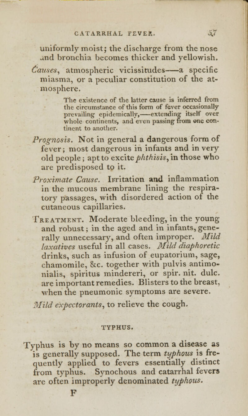 CATARRHAL TEVER. OJ uniformly moist; the discharge from the nose and bronchia becomes thicker and yellowish. 6'auses, atmospheric vicissitudes a specific miasma, or a peculiar constitution of the at- mosphere. The existence of the latter cause is inferred from the circumstance of this form of fever occasionally prevailing' epidemically, extending itself over whole continents, and even passing from one con- tinent to another. Prognosis. Not in general a dangerous form of fever; most dangerous in infants and in very old people; apt to excite phthis is, in those who are predisposed to it. Proximate Cause. Irritation and inflammation in the mucous membrane lining the respira- tory passages, with disordered action of the cutaneous capillaries. Treatment. Moderate bleeding, in the young and robust; in the aged and in infants, gene- rally unnecessary, and often improper. Mild laxatives useful in all cases. Mild diaphoretic drinks, such as infusion of eupatorium, sage, chamomile, &c. together with pulvis antimo- nialis, spiritus mindereri, or spir. nit. dulc. are important remedies. Blisters to the breast, when the pneumonic symptoms are severe. Mild expectorants, to relieve the cough. TYPHUS. Typhus is by no means so common a disease as is generally supposed. The term typhous is fre- quently applied to fevers essentially distinct from typhus. Synochous and catarrhal fevers are often improperly denominated typhous. F