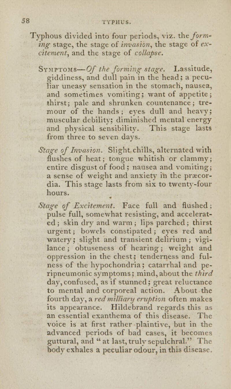 Typhous divided into four periods, viz. the form- ing stage, the stage of invasion, the stage of ex- citement, and the stage of collapse. Symptoms—Of the forming stage. Lassitude, giddiness, and dull pain in the head; a pecu- liar uneasy sensation in the stomach, nausea, and sometimes vomiting; want of appetite; thirst; pale and shrunken countenance; tre- nd our of the hands ; eyes dull and heavy; muscular debility; diminished mental energy and physical sensibility. This stage lasts from three to seven days. Stage of Invasion. Slight, chills, alternated with flushes of heat; tongue whitish or clammy; entire disgust of food ; nausea and vomiting; a sense of weight and anxiety in the prsecor- dia. This stage lasts from six to twenty-four hours. Stage of Excitement. Face full and flushed; pulse full, somewhat resisting, and accelerat- ed ; skin dry and warm; lips parched; thirst urgent; bowels constipated; eyes red and watery; slight and transient delirium ; vigi- lance ; obtuseness of hearing; weight and oppression in the chest; tenderness and ful- ness of the hypochondria; catarrhal and pe- ripneumonic symptoms; mind,about the third day,confused, as if stunned; great reluctance to mental and corporeal action. About the fourth day, a red military eruption often makes its appearance. Hildebrand regards this as an essential exanthema of this disease. The voice is at first rather plaintive, but in the advanced periods of bad cases, it becomes guttural, and  at last, truly sepulchral. The body exhales a peculiar odour, in this disease.