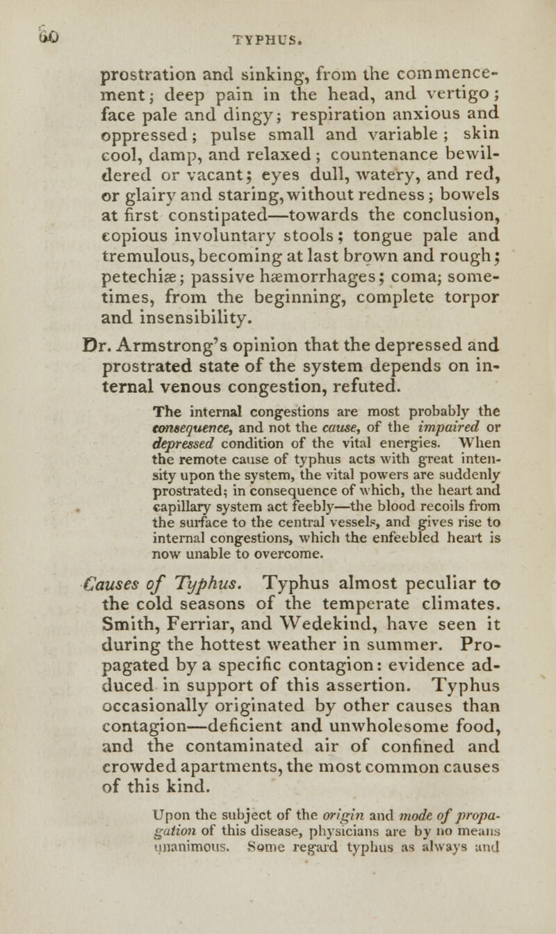 prostration and sinking, from the commence- ment ; deep pain in the head, and vertigo ; face pale and dingy; respiration anxious and oppressed; pulse small and variable; skin cool, damp, and relaxed ; countenance bewil- dered or vacant; eyes dull, watery, and red, or glairy and staring, without redness; bowels at first constipated—towards the conclusion, copious involuntary stools; tongue pale and tremulous, becoming at last brown and rough ; petechia?; passive haemorrhages; coma; some- times, from the beginning, complete torpor and insensibility. Dr. Armstrong's opinion that the depressed and prostrated state of the system depends on in- ternal venous congestion, refuted. The internal congestions are most probably the consequence, and not the cause, of the impaired or depressed condition of the vital energies. When the remote cause of typhus acts with great inten- sity upon the system, the vital powers are suddenly prostrated? in consequence of which, the heart and capillary system act feebly—the blood recoils from the surface to the central vessels, and gives rise to internal congestions, which the enfeebled heart is now unable to overcome. Causes of Typhus. Typhus almost peculiar to the cold seasons of the temperate climates. Smith, Ferriar, and Wedekind, have seen it during the hottest weather in summer. Pro- pagated by a specific contagion: evidence ad- duced in support of this assertion. Typhus occasionally originated by other causes than contagion—deficient and unwholesome food, and the contaminated air of confined and crowded apartments, the most common causes of this kind. Upon the subject of the origin and mode of propa- gation of this disease, physicians are by no means unanimous. Some regard typhus as always am!