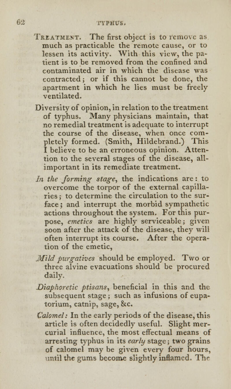 Treatment. The first object is to remove as much as practicable the remote cause, or to lessen its activity. With this view, the pa- tient is to be removed from the confined and contaminated air in which the disease was contracted; or if this cannot be done, the apartment in which he lies must be freely ventilated. Diversity of opinion, in relation to the treatment of typhus. Many physicians maintain, that no remedial treatment is adequate to interrupt the course of the disease, when once com- pletely formed. (Smith, Hildebrand.) This I believe to be an erroneous opinion. Atten- tion to the several stages of the disease, all- important in its remediate treatment. In the forming stage, the indications are: to overcome the torpor of the external capilla- ries ; to determine the circulation to the sur- face; and interrupt the morbid sympathetic actions throughout the system. For this pur- pose, emetics are highly serviceable; given soon after the attack of the disease, they will often interrupt its course. After the opera- tion of the emetic, MUd purgatives should be employed. Two or three alvine evacuations should be procured daily. Diaphoretic ptisans, beneficial in this and the subsequent stage ; such as infusions of eupa- torium, catnip, sage, &c. Calomel: In the early periods of the disease, this article is often decidedly useful. Slight mer- curial influence, the most effectual means of arresting typhus in its early stage; two grains of calomel may be given every four hours, until the gums become slightly inflamed. The