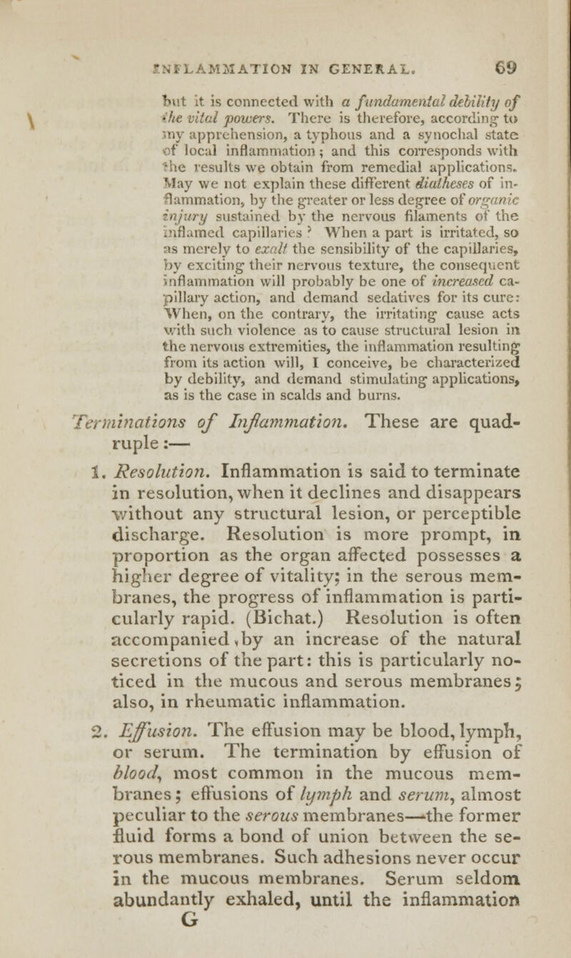 Tnit it is connected with a fundamental debility of ■tai powers. There is therefore, according to my apprehension, a typhous and a synochal state of local inflammation; and this corresponds with The results we obtain from remedial applications. May we not explain these different diatheses of in- flammation, by the greater or less degree of i ry sustained by the nervous filaments of the led capillaries' When a part is irritated, so as merely to exalt the sensibility of the capillaries, by exciting their nervous texture, the consequent inflammation will probably be one of increased ca- pillary action, and demand sedatives for its cure: When, on the contrary, the irritating cause acts with such violence as to cause structural lesion in the nervous extremities, the inflammation resulting from its action will, I conceive, be characterized by debility, and demand stimulating applications, as is the case in scalds and burns. Terminations of Inflammation. These are quad- ruple :— 1. Resolution. Inflammation is said to terminate in resolution, when it declines and disappears without any structural lesion, or perceptible discharge. Resolution is more prompt, in proportion as the organ affected possesses a higher degree of vitality; in the serous mem- branes, the progress of inflammation is parti- cularly rapid. (Bichat.) Resolution is often accompanied * by an increase of the natural secretions of the part: this is particularly no- ticed in the mucous and serous membranes; also, in rheumatic inflammation. 2. Effusion. The effusion may be blood, lymph, or serum. The termination by effusion of blood, most common in the mucous mem- branes ; effusions of lymph and serum, almost peculiar to the serous membranes—'the former fluid forms a bond of union between the se- rous membranes. Such adhesions never occur in the mucous membranes. Serum seldom abundantly exhaled, until the inflammation G