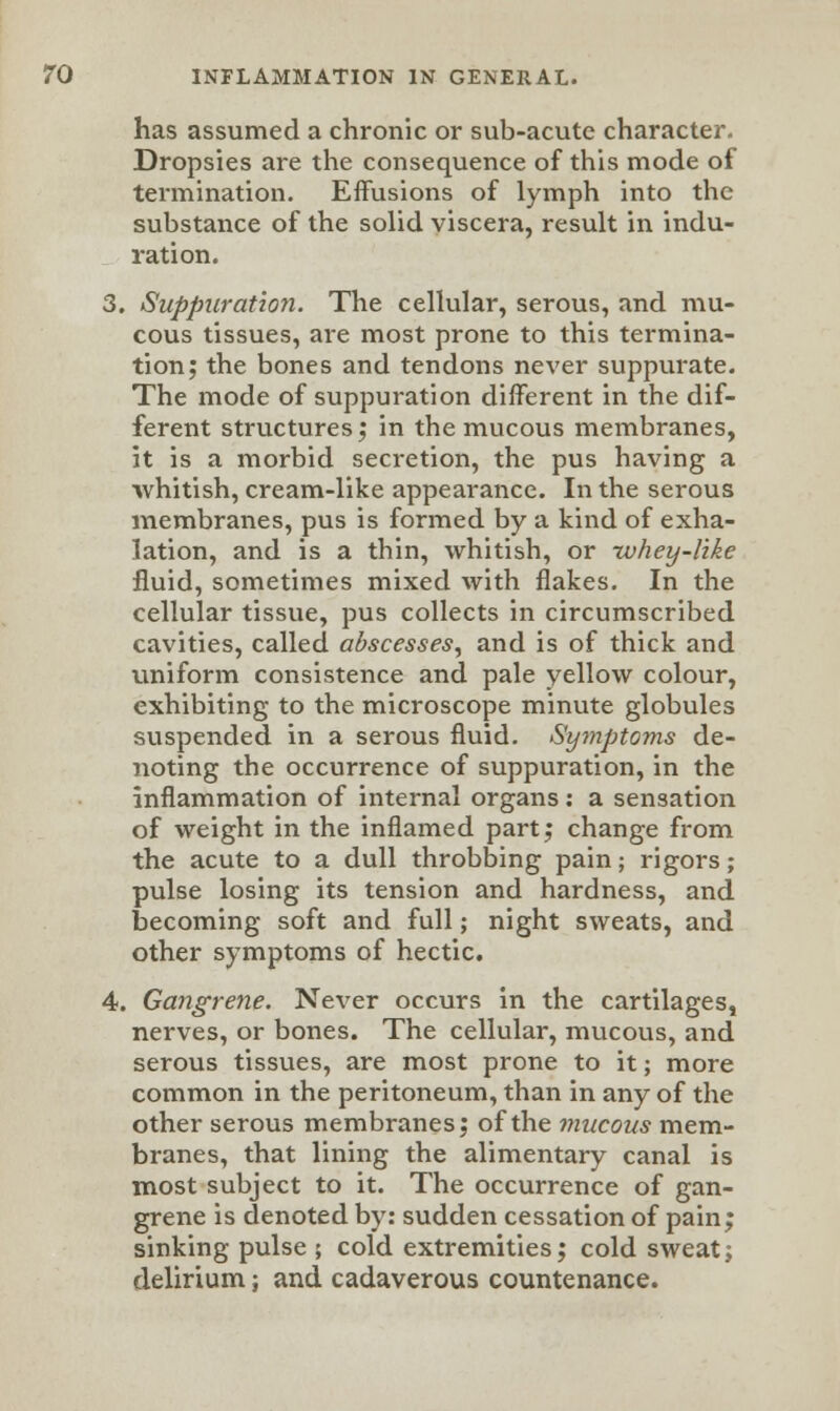 has assumed a chronic or sub-acute character. Dropsies are the consequence of this mode of termination. Effusions of lymph into the substance of the solid viscera, result in indu- ration. 3. Suppuration. The cellular, serous, and mu- cous tissues, are most prone to this termina- tion; the bones and tendons never suppurate. The mode of suppuration different in the dif- ferent structures; in the mucous membranes, it is a morbid secretion, the pus having a ■whitish, cream-like appearance. In the serous membranes, pus is formed by a kind of exha- lation, and is a thin, whitish, or -whey-like fluid, sometimes mixed with flakes. In the cellular tissue, pus collects in circumscribed cavities, called abscesses, and is of thick and uniform consistence and pale yellow colour, exhibiting to the microscope minute globules suspended in a serous fluid. Symptoms de- noting the occurrence of suppuration, in the inflammation of internal organs: a sensation of weight in the inflamed part; change from the acute to a dull throbbing pain; rigors; pulse losing its tension and hardness, and becoming soft and full; night sweats, and other symptoms of hectic. 4. Gangrene. Never occurs in the cartilages, nerves, or bones. The cellular, mucous, and serous tissues, are most prone to it; more common in the peritoneum, than in any of the other serous membranes; of the mucous mem- branes, that lining the alimentary canal is most subject to it. The occurrence of gan- grene is denoted by: sudden cessation of pain; sinking pulse ; cold extremities; cold sweat; delirium; and cadaverous countenance.