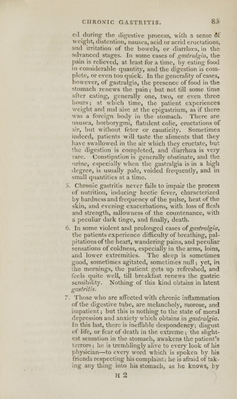 ed during- the digestive process, with a sense 6T weight, distention, nausea, acid or acrid eructations, ruul irritation of the bowels, or diarrhoea, in the advanced stages. In some cases of gastralgia, the pain is relieved, at least for a time, by eating food in considerable quantity, and the digestion is com- plete, or even too quick. In the generality of cases, however, of gastralgia, the presence of food in the stomach renews the pain; but not till some time after eating, generally one, two, or even three hours; at which time, the patient experiences weight and mal aise at the epigastrium, as if there was a foreign body in the stomach. There are nausea, borborygmi, flatulent colic, eructations of iir, but without fetor or causticity. Sometimes indeed, patients will taste the aliments that they have swallowed in the air which they eructate, but ihe digestion is completed, and diarrhoea is very rare. Constipation is generally obstinate, and the urine, especially when the gastralgia is in a high degree, is usually pale, voided frequently, and in small quantities at a time. 5. Chronic gastritis never fails to impair the process of nutrition, inducing hectic fever, characterized by hardness and frequency of the pulse, heat of the skin, and evening exacerbations, with loss of flesh and strength, sallowncss of the countenance, with a peculiar dark tinge, and finally, death. 6. In some violent and prolonged cases of gastralgia, the patients experience difficulty of breathing, pal- pitations of the heart, wandering pains, and peculiar sensations of coldness, especially in the arms, loins, and lower extremities. The sleep is sometimes good, sometimes agitated, sometimes null; yet, in the mornings, the patient gets up refreshed, and feels quite well, till breakfast renews the gastric sensibility. Nothing of this kind obtains in latent gastritis. T. Those who are affected with chronic inflammation of the digestive tube, are melancholy, morose, and impatient; but this is nothing to the state of moral depression and anxiety which obtains in gastralgia. In this last, there is ineffable despondency; disgust of life, or fear of death in the extreme; the slight- est sensation in the stomach, awakens the patient's terrors; he is tremblingly alive to every look of his physician—to every word which is spoken by his friends respecting his complaint; he is afraid of tak- ing any thing into his stomach, as he knows, by II 2