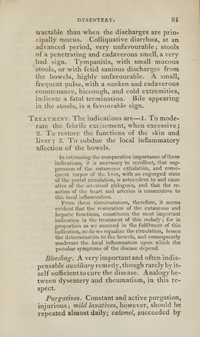 tractable than when the discharges are prin- cipally mucus. Colliquative diarrhoea, at an advanced period, very unfavourable; stools of a penetrating and cadaverous smell, a very bad sign. Tympanitis, with small mucous stools, or with fetid sanious discharges from the bowels, highly unfavourable. A small, frequent pulse, with a sunken and cadaverous countenance, hiccough, and cold extremities, indicate a fatal termination. Bile appearing in the stools, is a favourable sign. Treatment. The indications are—1. To mode- rate the febrile excrement, when excessive; 2. To restore the functions of the skin and liver; 3. To subdue the local inflammatory affection of the bowels. In estimating the comparative importance of these indications, it is necessary to recollect, that sup- pression of the cutaneous exhalation, and conse- quent torpor of the liver, with an engorged state of the portal circulation, is antecedent to and caus- ative of the intestinal phlogosis, and that the re- action of the heart and arteries is consecutive to thii local inflammation. From these circumstances, therefore, it seems evident that the restoration of the cutaneous and hepatic functions, constitutes the most important indication in the treatment of this malady; for in proportion as we succeed in the fulfilment of this indication, so do we equalize the circulation, lessen the determination to the bowels, and consequently moderate the local inflammation upon which the peculiar symptoms of the disease depend. Bleeding'. A very important and often indis- pensable auxiliary remedy, though rarely by it- self sufficient to cure the disease. Analogy be- tween dysentery and rheumatism, in this re- spect. Purgatives. Constant and active purgation, injurious; mild laxatives, however, should be repeated almost daily; calomel, succeeded by