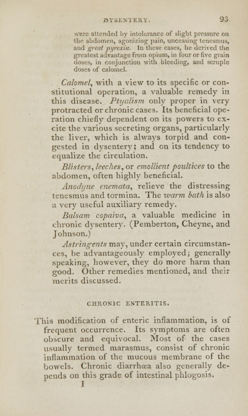 were attended by intolerance of slight pressure on the abdomen, agonizing' pain, unceasing tenesmus, and great pyrexia. In these cases, he derived the greatest advantage from opium, in four or five grain doses, in conjunction with bleeding, and scruple doses of calomel. Calomel, with a view to its specific or con- stitutional operation, a valuable remedy in this disease. Ptyalism only proper in very protracted or chronic cases. Its beneficial ope- ration chiefly dependent on its powers to ex- cite the various secreting organs, particularly the liver, which is always torpid and con- gested in dysentery; and on its tendency to equalize the circulation. Blisters, leeches, or emollient poultices to the abdomen, often highly beneficial. Anodyne enemata, relieve the distressing tenesmus and tormina. The -warm bath is also a very useful auxiliary remedy. Balsam copaiva, a valuable medicine in chronic dysentery. (Pemberton, Cheyne, and Johnson.) Astringents may, under certain circumstan- ces, be advantageously employed; generally speaking, however, they do more harm than good. Other remedies mentioned, and their merits discussed. CHRONIC ENTERITIS. This modification of enteric inflammation, is of frequent occurrence. Its symptoms are often obscure and equivocal. Most of the cases usually termed marasmus, consist of chronic inflammation of the mucous membrane of the bowels. Chronic diarrhoea also generally de- pends on this grade of intestinal phlogosis. I