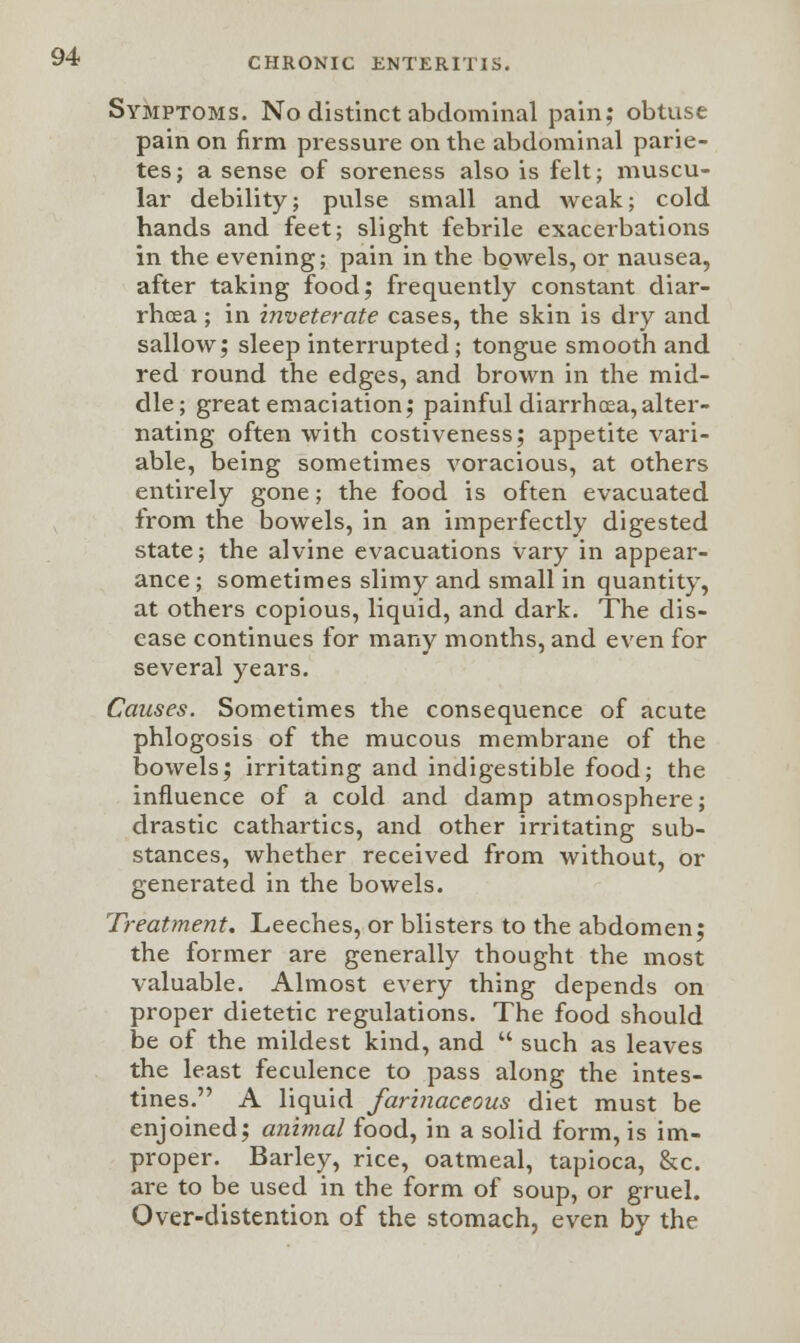 Symptoms. No distinct abdominal pain; obtuse pain on firm pressure on the abdominal parie- tes; a sense of soreness also is felt; muscu- lar debility; pulse small and weak; cold hands and feet; slight febrile exacerbations in the evening; pain in the bowels, or nausea, after taking food; frequently constant diar- rhoea ; in inveterate cases, the skin is dry and sallow; sleep interrupted; tongue smooth and red round the edges, and brown in the mid- dle; great emaciation; painful diarrhoea,alter- nating often with costiveness; appetite vari- able, being sometimes voracious, at others entirely gone; the food is often evacuated from the bowels, in an imperfectly digested state; the alvine evacuations vary in appear- ance ; sometimes slimy and small in quantity, at others copious, liquid, and dark. The dis- ease continues for many months, and even for several years. Causes. Sometimes the consequence of acute phlogosis of the mucous membrane of the bowels; irritating and indigestible food; the influence of a cold and damp atmosphere; drastic cathartics, and other irritating sub- stances, whether received from without, or generated in the bowels. Treatment. Leeches, or blisters to the abdomen; the former are generally thought the most valuable. Almost every thing depends on proper dietetic regulations. The food should be of the mildest kind, and  such as leaves the least feculence to pass along the intes- tines. A liquid farinaceous diet must be enjoined; animal food, in a solid form, is im- proper. Barley, rice, oatmeal, tapioca, &c. are to be used in the form of soup, or gruel. Over-distention of the stomach, even by the