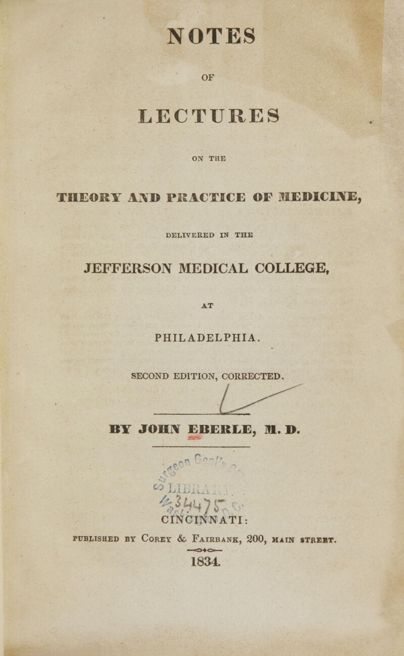 NOTES OF LECTURES THEORY AND PRACTICE OF JIEDICLNE, DELIVERED IN THE JEFFERSON MEDICAL COLLEGE, AT PHILADELPHIA. SECOND EDITION, CORRECTED. BY JOHN EBERLE, m. D. CINCINNATI PUBLISHED BY COREY &, FaIRBANK, 200, MAIN UTREBT. 1834.