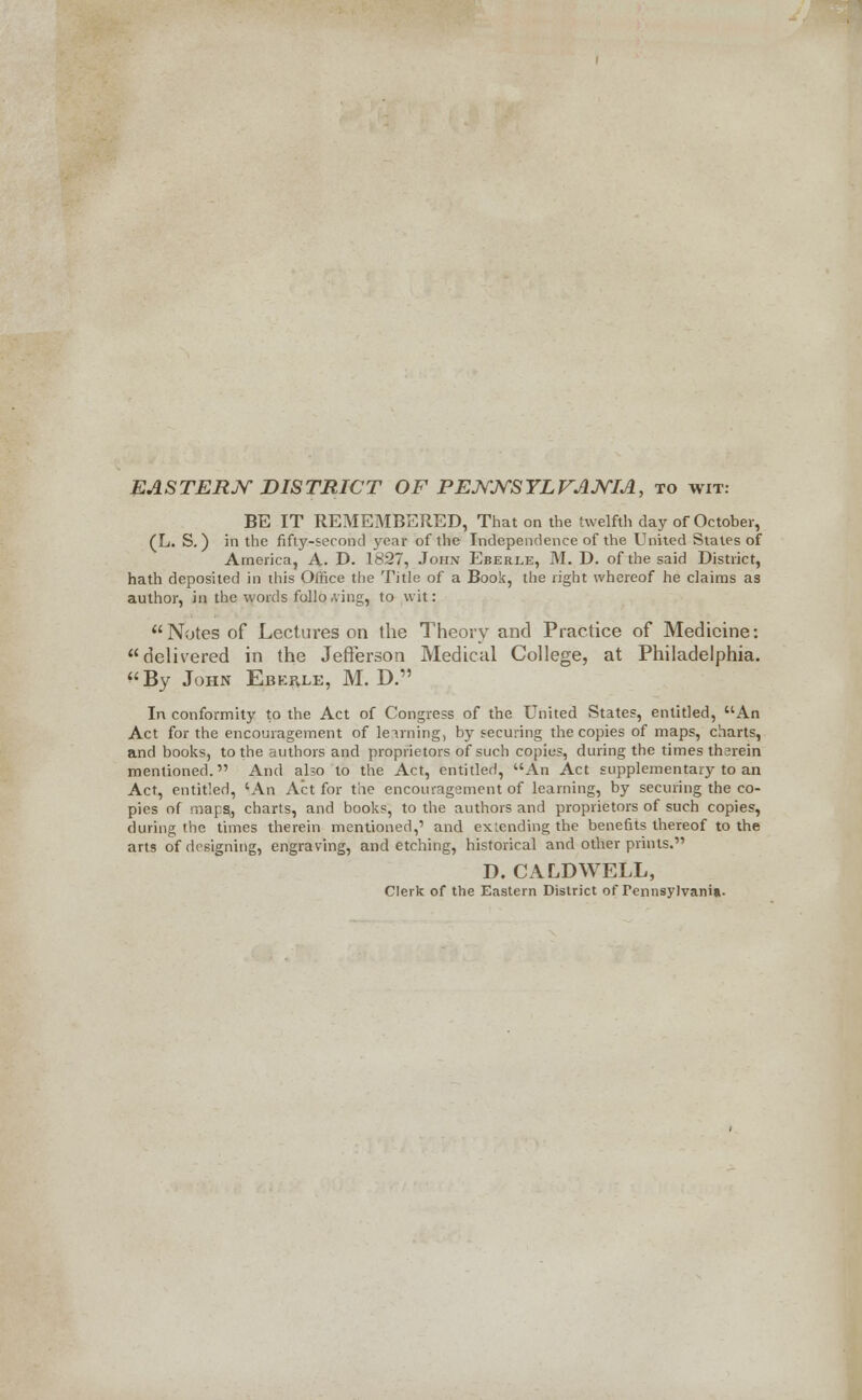 EASTERN DISTRICT OF PENNSYLVANIA, to wit: BE IT REMEMBERED, That on the twelfth day of October, (L. S. ) in the fifty-second ye;ir of the Independence of the United States of America, A. D. 1827, John Eberle, M. D. of the said District, hath deposited in (his Office the Title of a Book, the right whereof he claims as author, in the words following, to wit: Notes of Lectures on the Theory and Practice of Medicine: delivered in the Jefferson Medical College, at Philadelphia. By John Ebehle, M. D. In conformity to the Act of Congress of the United States, entitled, An Act for the encouragement of leirning, by securing the copies of maps, charts, and books, to the authors and proprietors of such copies, during the times tharein mentioned. And also to the Act, entitled, An Act supplementary to an Act, entitled, 'An Act for the encouragsment of learning, by securing the co- pies of mapg, charts, and books, to the authors and proprietors of such copies, during the times therein mentioned,' and extending the benefits thereof to the arts of designing, engraving, and etching, historical and other prints. D. CALDWELL, Clerk of the Eastern District of Pennsylvania.