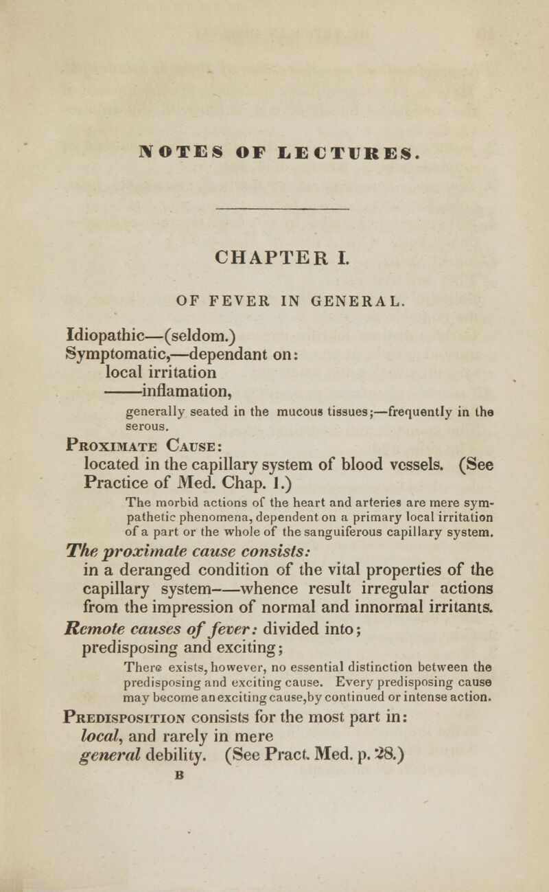 NOTES OF LECTURES. CHAPTER I. OF FEVER IN GENERAL. Idiopathic—(seldom.) Symptomatic,—dependant on: local irritation inflamation, generally seated in the mucous tissues;—frequently in the serous. Proximate Cause: located in the capillary system of blood vessels. (See Practice of Med. Chap. I.) The morbid actions of the heart and arteries are mere sym- pathetic phenomena, dependent on a primary local irritation of a part or the whole of the sanguiferous capillary system. The proximate cause consists: in a deranged condition of the vital properties of the capillary system whence result irregular actions from the impression of normal and innormal irritants. Remote causes of fever: divided into; predisposing and exciting; There exists, however, no essential distinction between the predisposing and exciting cause. Every predisposing cause may become an exciting cause,by continued or intense action. Predisposition consists for the most part in: local, and rarely in mere general debility. (See Pract, Med. p. 28.)
