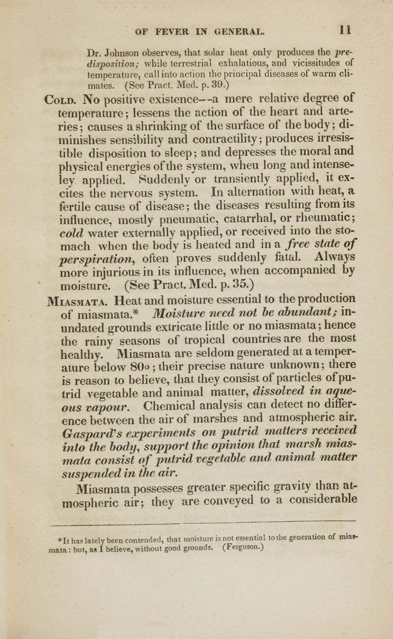 Dr. Johnson observes, that solar heat only produces the pre- disposition; while terrestrial exhalatious, and vicissitudes of temperature, call into action the principal diseases of warm cli- mates. (See Pract. Med. p. 39.) Cold. No positive existence—a mere relative degree of temperature; lessens the action of the heart and arte- ries ; causes a shrinking of the surface of the body; di- minishes sensibility and contractility; produces irresis- tible disposition to sleep; and depresses the moral and physical energies of the system, wheu long and intense- ley applied. Suddenly or transiently applied, it ex- cites the nervous system. In alternation with heat, a fertile cause of disease; the diseases resulting from its influence, mostly pneumatic, catarrhal, or rheumatic; cold water externally applied, or received into the sto- mach when the body is heated and in a free state of perspiration, often proves suddenly fatal. Always more injurious in its influence, when accompanied by moisture. (See Pract. Med. p. 35.) Miasmata. Heat and moisture essential to the production of miasmata* Moisture need not be abundant; in- undated grounds extricate little or no miasmata; hence the rainy seasons of tropical countries are the most healthy. Miasmata are seldom generated at a temper- ature below 80o; their precise nature unknown; there is reason to believe, that they consist of particles of pu- trid vegetable and animal matter, dissolved in aque- ous vapour. Chemical analysis can detect no differ- ence between the air of marshes and atmospheric air. Gaspard's experiments on putrid matters received into the body, support the opinion that marsh mias- mata consist of putrid vegetable and animal matter suspended in the air. Miasmata possesses greater specific gravity than at- mospheric air; they are conveyed to a considerable *It has lately been contended, that moisture is not essential to the generation of mias- mata : but, as I believe, without good grounds. (Ferguson.)