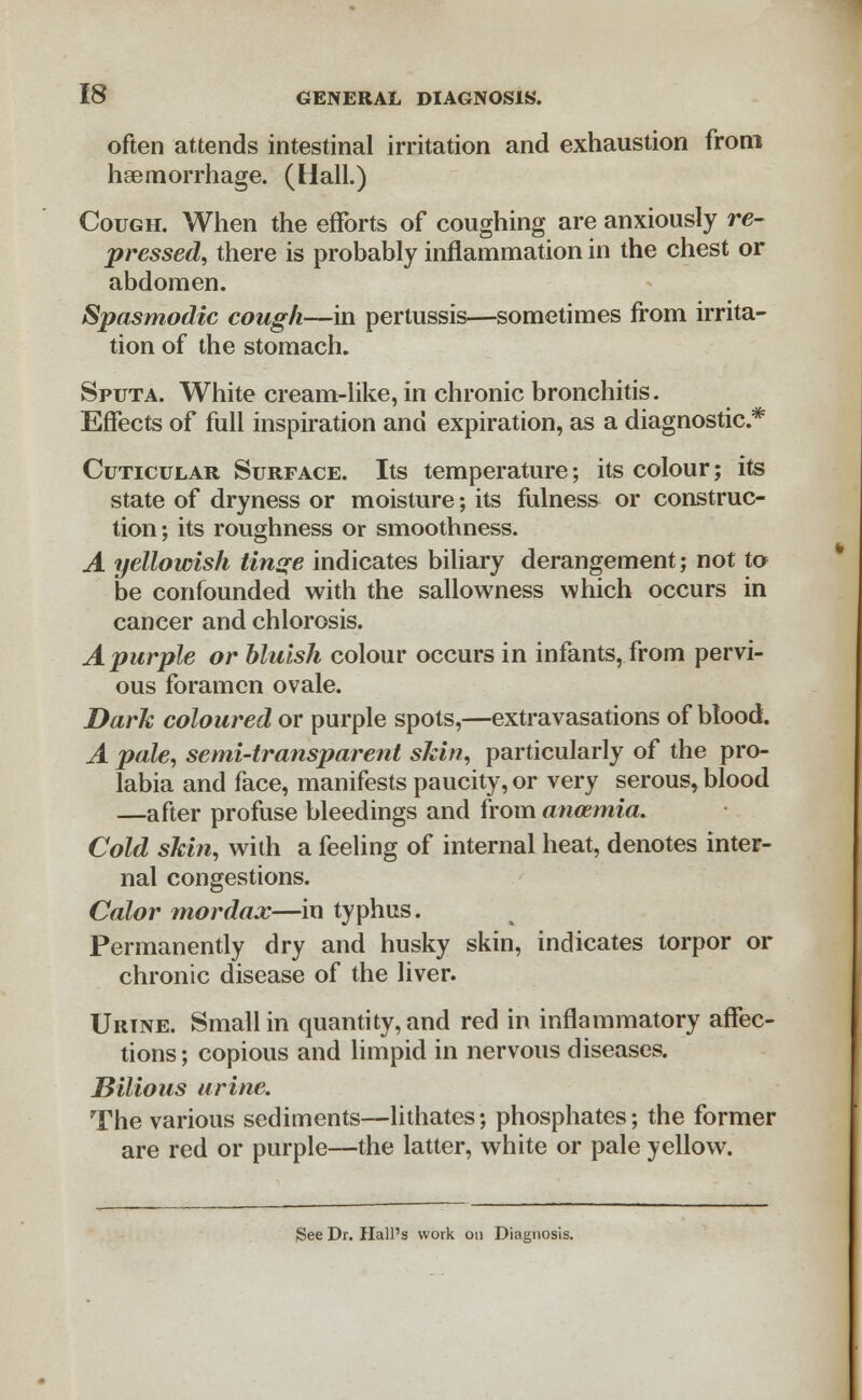 often attends intestinal irritation and exhaustion from haemorrhage. (Hall.) Cough. When the efforts of coughing are anxiously re- pressed, there is probably inflammation in the chest or abdomen. Spasmodic cough—in pertussis—sometimes from irrita- tion of the stomach. Sputa. White cream-like, in chronic bronchitis. Effects of full inspiration and expiration, as a diagnostic* Cuticular Surface. Its temperature; its colour; its state of dryness or moisture; its fulness or construc- tion; its roughness or smoothness. A yellowish tinge indicates biliary derangement; not to be confounded with the sallowness which occurs in cancer and chlorosis. A purple or bluish colour occurs in infants, from pervi- ous foramen ovale. Dark coloured or purple spots,—extravasations of blood. A pale, semi-transparent skin, particularly of the pro- labia and face, manifests paucity, or very serous, blood —after profuse bleedings and from anaemia. Cold skin, with a feeling of internal heat, denotes inter- nal congestions. Color mordax—in typhus. Permanently dry and husky skin, indicates torpor or chronic disease of the liver. Urine. Small in quantity, and red in inflammatory affec- tions ; copious and limpid in nervous diseases. Bilious urine. The various sediments—lithates; phosphates; the former are red or purple—the latter, white or pale yellow. See Dr. Hall's work on Diagnosis.