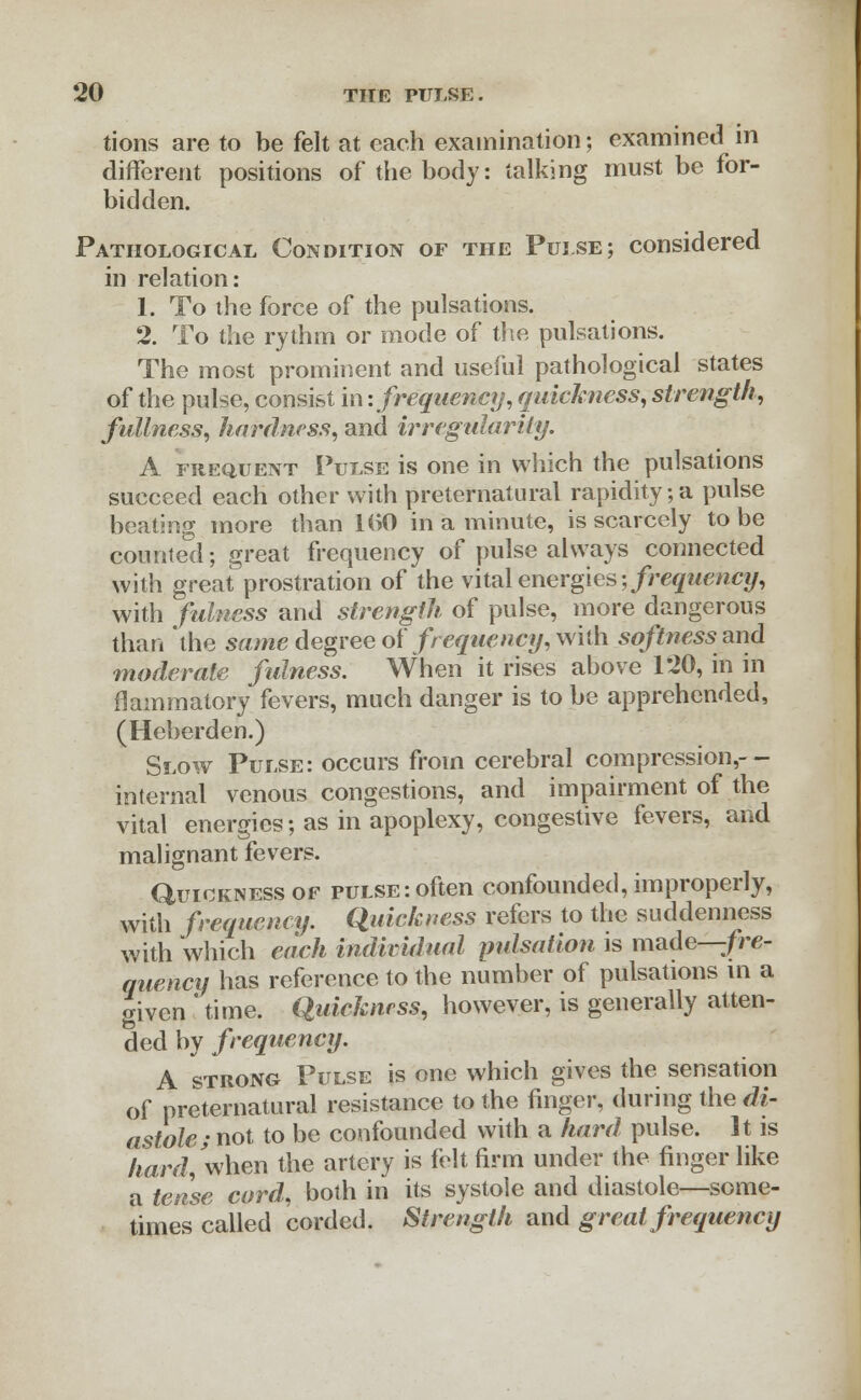 tions are to be felt at each examination; examined in different positions of the body: talking must be for- bidden. Pathological Condition of the Pui.se; considered in relation: 1. To the force of the pulsations. 2. To the rythrn or mode of the pulsations. The most prominent and useful pathological states of the pulse, consist in: frequency, quickness, strength, fullness, hardness, and irregularity. A frequent Pulse is one in which the pulsations succeed each other with preternatural rapidity;a pulse beating more than 1(>0 in a minute, is scarcely to be counted; great frequency of pulse always connected with great prostration of the vital energies frequency, with fulness and strength of pulse, more dangerous than 'the same degree of frequency, with softness and moderate fulness. When it rises above 120, in in flainmatory fevers, much danger is to be apprehended, (Heberden.) Slow Pulse: occurs from cerebral compression,-- internal venous congestions, and impairment of the vital energies; as in apoplexy, congestive fevers, and malignant fevers. Quickness of pulse: often confounded, improperly, with frequency. Quickness refers to the suddenness with which each individual pulsation is made—fre- quency has reference to the number of pulsations in a given 'time. Quickness, however, is generally atten- ded by frequency. A strong Pulse is one which gives the sensation of preternatural resistance to the finger, during the di- astole; not to be confounded with a hard pulse. It is hard, when the artery is felt firm under the finger like a tesise cord, both in its systole and diastole—some- times called corded. Strength and great frequency