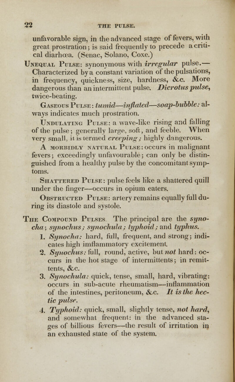 unfavorable sign, in the advanced stage of fevers, with great prostration; is said frequently to precede a criti- cal diarhcea. (Senac, Solano, Coxe.) Unequal Pulse: synonymous with irregular pulse.— Characterized by a constant variation of the pulsations, in frequency, quickness, size, hardness, &c. More dangerous than an intermittent pulse. Dicrotus pulse, twice-beating. Gaseous Pulse : tumid—inflated—soap-bubble: al- ways indicates much prostration. Undulating Pulse: a wave-like rising and falling of the pulse; generally large, soft, and feeble. When very small, it is termed creeping; highly dangerous. A morbidly natural Pulse: occurs in malignant fevers; exceedingly unfavourable; can only be distin- guished from a healthy pulse by the concomitant symp- toms. Shattered Pulse: pulse feels like a shattered quill under the finger—occurs in opium eaters. Obstructed Pulse: artery remains equally full du- ring its diastole and systole. The Compound Pulses The principal are the syno- cha; synochus; synochida; typhoid; and typhus. 1. Synocha: hard, full, frequent, and strong; indi- cates high imflammatory excitement. 2. Synochus: full, round, active, hut not hard: oc- curs in the hot stage of intermittents; in remit- tents, &c. 3. Synochula: quick, tense, small, hard, vibrating: occurs in sub-acute rheumatism—inflammation of the intestines, peritoneum, &,c. // is the hec- tic pulse. 4. Typhoid: quick, small, slightly tense, not hard, and somewhat frequent: in the advanced sta- ges of billious fevers—the result of irritation in an exhausted state of the system.