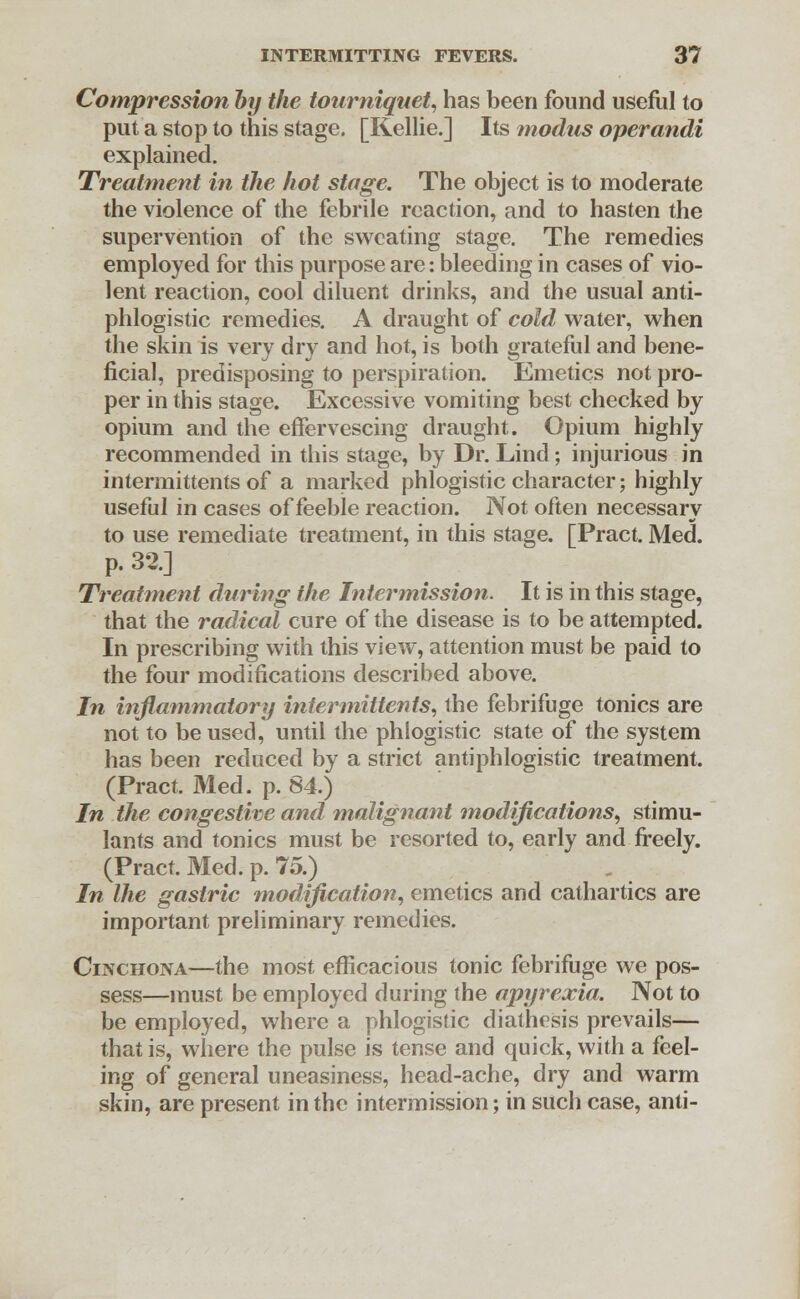 Compression by the tourniquet, has been found useful to put a stop to this stage. [Kellie.] Its modus operandi explained. Treatment in the hot stage. The object is to moderate the violence of the febrile reaction, and to hasten the supervention of the sweating stage. The remedies employed for this purpose are: bleeding in cases of vio- lent reaction, cool diluent drinks, and the usual anti- phlogistic remedies. A draught of cold water, when the skin is very dry and hot, is both grateful and bene- ficial, predisposing to perspiration. Emetics not pro- per in this stage. Excessive vomiting best checked by opium and the effervescing draught. Opium highly recommended in this stage, by Dr. Lincl; injurious in intermittents of a marked phlogistic character; highly useful in cases of feeble reaction. Not often necessary to use remediate treatment, in this stage. [Pract. Med. p. 32.] Treatment during the Intermission. It is in this stage, that the radical cure of the disease is to be attempted. In prescribing with this view, attention must be paid to the four modifications described above. In inflammatory intermittents, the febrifuge tonics are not to be used, until the phlogistic state of the system has been reduced by a strict antiphlogistic treatment. (Pract. Med. p. 84.) In the congestive and malignant modifications, stimu- lants and tonics must be resorted to, early and freely. (Pract. Med. p. 75.) In Ihe gastric modification, emetics and cathartics are important preliminary remedies. Cinchona—the most efficacious tonic febrifuge we pos- sess—must be employed during the apyrexia. Not to be employed, where a phlogistic diathesis prevails— that is, where the pulse is tense and quick, with a feel- ing of general uneasiness, head-ache, dry and warm skin, are present in the intermission; in such case, anti-