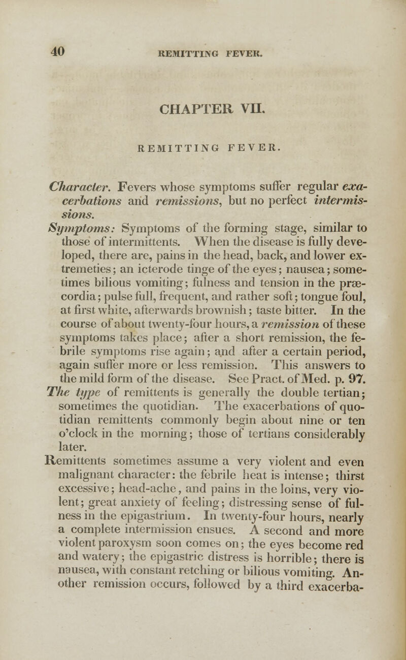 CHAPTER VII. REMITTING FEVER. Character. Fevers whose symptoms suffer regular exa- cerbations arid remissions, but no perfect intermis- sions. Symptoms: Symptoms of the forming stage, similar to those of intermittents. When the disease is fully deve- loped, there are, pains in the head, back, and lower ex- tremeties; an icterode tinge of the eyes; nausea; some- times bilious vomiting; fulness and tension in the prae- cordia; pulse full, frequent, and rather soft; tongue foul, at first white, afterwards brownish; taste bitter. In the course of about twenty-four hours, a remission of these symptoms takes place; after a short remission, the fe- brile symptoms rise again; and after a certain period, again suffer more or less remission. This answers to the mild form of the disease. See Pract. of Med. p. 97. The type of remittents is generally the double tertian; sometimes the quotidian. The exacerbations of quo- tidian remittents commonly begin about nine or ten o'clock in the morning; those of tertians considerably later. Remittents sometimes assume a very violent and even malignant character: the febrile heat is intense; thirst excessive; head-ache, and pains in the loins, very vio- lent ; great anxiety of feeling; distressing sense of ful- ness in the epigastrium. In twenty-four hours, nearly a complete intermission ensues. A second and more violent paroxysm soon comes on; the eyes become red and watery; the epigastric distress is horrible; there is nausea, with constant retching or bilious vomiting. An- other remission occurs, followed by a third exacerba-