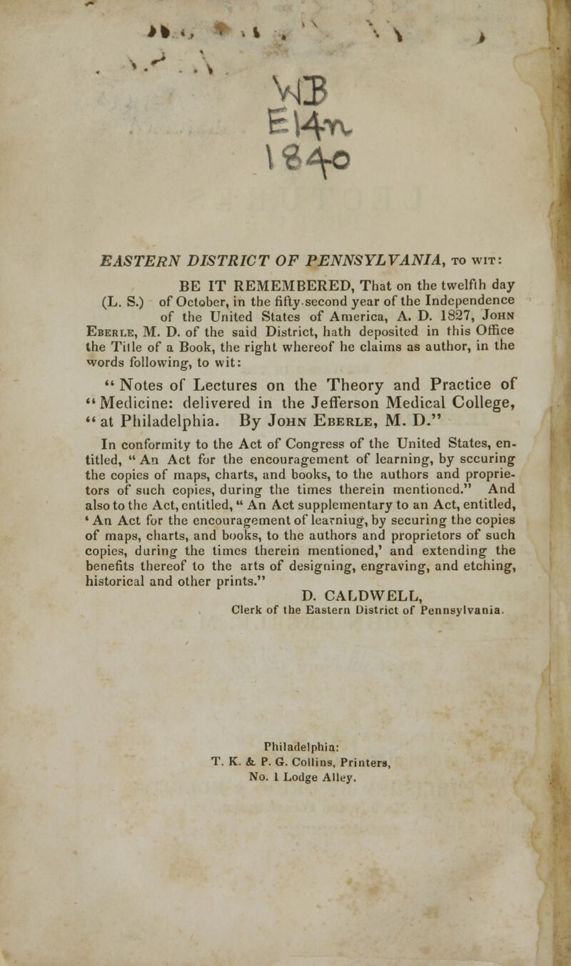 MS EASTERN DISTRICT OF PENNSYLVANIA, to wit: BE IT REMEMBERED, That on the twelfth day (L. S.) of October, in the fifty-second year of the Independence of the United States of America, A. D. 1827, John Eberle, M. D. of the said District, hath deposited in this Office the Tille of a Book, the right whereof he claims as author, in the words following, to wit:  Notes of Lectures on the Theory and Practice of Medicine: delivered in the Jefferson Medical College,  at Philadelphia. By John Eberle, M. D. In conformity to the Act of Congress of the United States, en- titled,  An Act for the encouragement of learning, by securing the copies of maps, charts, and books, to the authors and proprie- tors of such copies, during the times therein mentioned. And also to the Act, entitled,  An Act supplementary to an Act, entitled, 'An Act for the encouragement of learniug, by securing the copies of maps, charts, and books, to the authors and proprietors of such copies, during the times therein mentioned,' and extending the benefits thereof to the arts of designing, engraving, and etching, historical and other prints. D. CALDWELL, Clerk of the Eastern District of Pennsylvania. Philadelphia: T. K. &. P. G. Collins, Printers, No. 1 Lodge Alley.