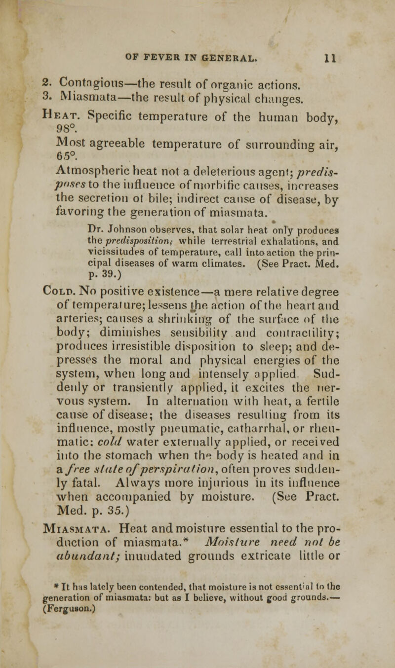 2. Contngious—the result of organic actions. 3. Miasmata—the result of physical changes. Heat. Specific temperature of the human body, 98°. Most agreeable temperature of surrounding air, 6.5°. Atmospheric heat not a deleterious agent; predis- puftes to the influence of morbific causes, increases the secretion ot bile; indirect cause of disease, by favoring the generation of miasmata. Dr. Johnson observes, that solar heat only produces the predisposition,- while terrestrial exhalations, and vicissitudes of temperature, call into action the prin- cipal diseases of warm climates. (See Pract. Med. p. 39.) Colp. No positive existence—a mere relative degree of temperature; lessens the action of the heart and arteries; causes a shrinking of the surface of the body; diminishes sensibility and contractility; produces irresistible disposition to sleep; and de- presses the moral and physical energies of the system, when long and intensely applied Sud- denly or transiently applied, it excites the ner- vous system. In alternation with heat, a fertile cause of disease; the diseases resulting from its influence, mostly pneumatic, catharrhal,or rheu- matic: cold water externally applied, or received into the stomach when the body is heated and in a free stale of perspiration, often proves sudden- ly fatal. Always more injurious in its influence when accompanied by moisture. (See Pract. Med. p. 35.) Miasmata. Heat and moisture essential to the pro- duction of miasmata.* Moisture need not be abundant; inundated grounds extricate little or * It h;is lately been contended, that moisture is not cssent'al to the generation of miasmata: but as I believe, without good grounds.— (Ferguson.)