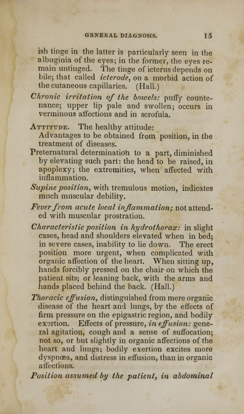 ish tinge in the latter is particularly seen in the albuginia of the eyes; in the former, the eyes re- main untinged. The tinge of icterus depends on bile; that called icterode, on a morbid action of the cutaneous capillaries. (Hall.) Chronic irritation of the bowels: puffy counte- nance; upper lip pale and swollen; occurs in verminous affections and in scrofula. Attitude. The healthy attitude: Advantages to be obtained from position, in the treatment of diseases. Preternatural determination to a part, diminished by elevating such part: the head to be raised, in apoplexy; the extremities, when affected with inflammation. Supine position, with tremulous motion, indicates much muscular debility. Fever from acute local inflammation; not attend- ed with muscular prostration. Characteristic position in hydrothorax: in slight cases, head and shoulders elevated when in bed; in severe cases, inability to lie down. The erect position more urgent, when complicated with organic affection of the heart. When sitting up, hands forcibly pressed on the chair on which the patient sits; or leaning back, with the arms and hands placed behind the back. (Hall.) Thoracic effusion, distinguished from mere organic disease of the heart and lungs, by the effects of firm pressure on the epigastric region, and bodily exsrtion. Effects of pressure, in effusion: gene- ral agitation, cough and a sense of suffocation; not so, or but slightly in organic affections of the heart and lungs; bodily exertion excites more dyspnoea, and distress in effusion, than in organic affections. Position assumed by the patient, in abdominal