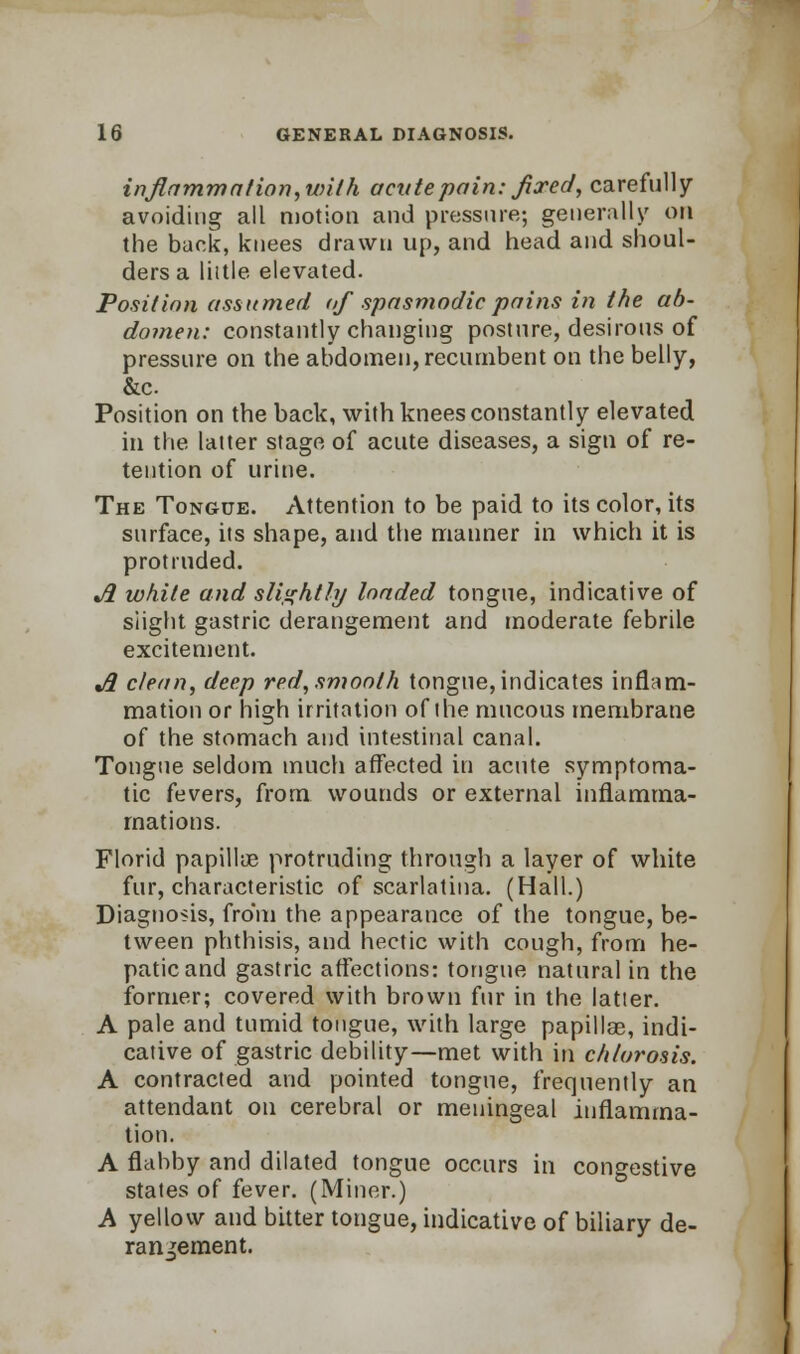 inflammation, with acute pain: fixed, carefully avoiding all motion and pressure; generally on the back, knees drawn up, and head and shoul- ders a little elevated. Position assumed of spasmodic pains in the ab- domen: constantly changing posture, desirous of pressure on the abdomen, recumbent on the belly, &c Position on the back, with knees constantly elevated in the latter stage of acute diseases, a sign of re- tention of urine. The Tongue. Attention to be paid to its color, its surface, its shape, and the manner in which it is protruded. Ji white and slightly loaded tongue, indicative of slight gastric derangement and moderate febrile excitement. j3 clean, deep red, smooth tongue, indicates inflam- mation or high irritation of the mucous membrane of the stomach and intestinal canal. Tongue seldom much affected in acute symptoma- tic fevers, from wounds or external inflamma- rnations. Florid papillae protruding through a layer of white fur, characteristic of scarlatina. (Hall.) Diagnosis, from the appearance of the tongue, be- tween phthisis, and hectic with cough, from he- patic and gastric affections: tongue natural in the former; covered with brown fur in the latter. A pale and tumid tongue, with large papillae, indi- cative of gastric debility—met with in chlorosis. A contracted and pointed tongue, frequently an attendant on cerebral or meningeal inflamma- tion. A flabby and dilated tongue occurs in congestive states of fever. (Miner.) A yellow and bitter tongue, indicative of biliary de- rangement.