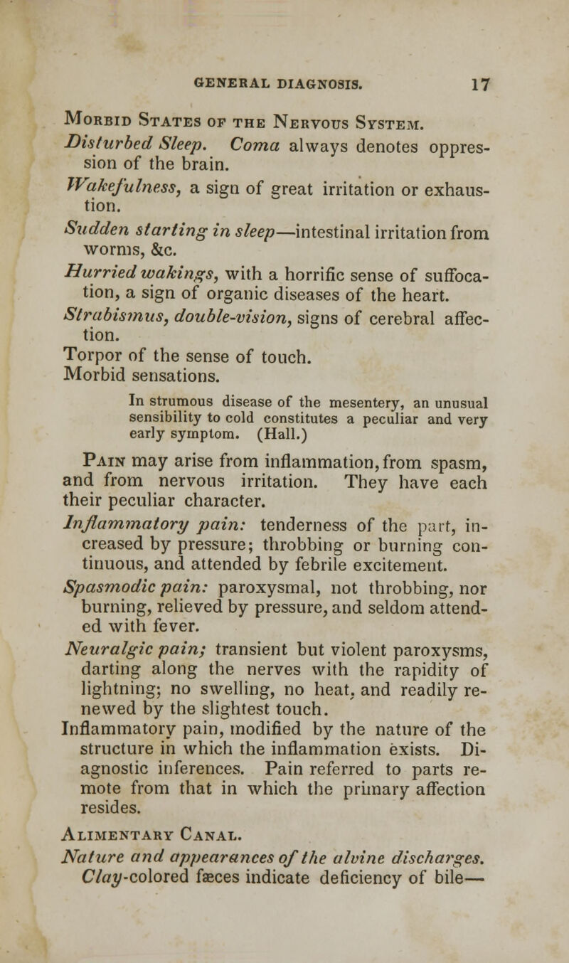 Morbid States of the Nervous System. Disturbed Sleep. Coma always denotes oppres- sion of the brain. Wakefulness, a sign of great irritation or exhaus- tion. Sudden starting in sleep—intestinal irritation from worms, &c. Hurried wakings, with a horrific sense of suffoca- tion, a sign of organic diseases of the heart. Strabismus, double-vision, signs of cerebral affec- tion. Torpor of the sense of touch. Morbid sensations. In strumous disease of the mesentery, an unusual sensibility to cold constitutes a peculiar and very early symptom. (Hall.) Pain may arise from inflammation, from spasm, and from nervous irritation. They have each their peculiar character. Inflammatory pain: tenderness of the part, in- creased by pressure; throbbing or burning con- tinuous, and attended by febrile excitement. Spasmodic pain: paroxysmal, not throbbing, nor burning, relieved by pressure, and seldom attend- ed with fever. Neuralgic pain; transient but violent paroxysms, darting along the nerves with the rapidity of lightning; no swelling, no heat, and readily re- newed by the slightest touch. Inflammatory pain, modified by the nature of the structure in which the inflammation exists. Di- agnostic inferences. Pain referred to parts re- mote from that in which the primary affection resides. Alimentary Canal. Nature and appearances of the alvine discharges. Clay-colored faeces indicate deficiency of bile—