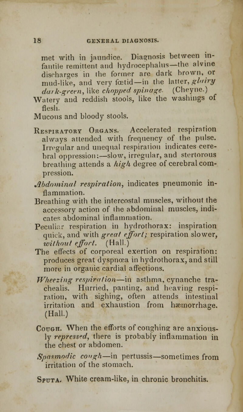 met with in jaundice. Diagnosis between in- fantile remittent and hydrocephalus—the alvine discharges in the former are dark brown, or mud-like, and very foetid—in the latter, gluiry dark-green, like chopped spin age. (Cheyne.) Watery'and reddish stools, like the washings of flesh. Mucous and bloody stools. Respiratory Organs. Accelerated respiration always attended with frequency of the pulse. Irregular and unequal respiration indicates cere- bral oppression;—slow, irregular, and stertorous breathing attends a high degree of cerebral com- pression. Abdominal respiration, indicates pneumonic in- flammation. Breathing with the intercostal muscles, without the accessory action of the abdominal muscles, indi- cates abdominal inflammation. Peculiar respiration in hydrothorax: inspiration quick, and with great effort; respiration slower, without effort. (Hall.) The effects of corporeal exertion on respiration: produces great dyspnoea in hydrothorax, and still more in organic cardial affections. Wheezing respiration—in asthma, cynanche tra- chealis. Hurried, panting, and heaving respi- ration, with sighing, often attends intestinal irritation and exhaustion from haemorrhage. (Hall.) Cough. When the efforts of coughing are anxious- ly repressed, there is probably inflammation in the chest or abdomen. Spasmodic cough—in pertussis—sometimes from irritation of the stomach. Sputa. White cream-like, in chronic bronchitis.