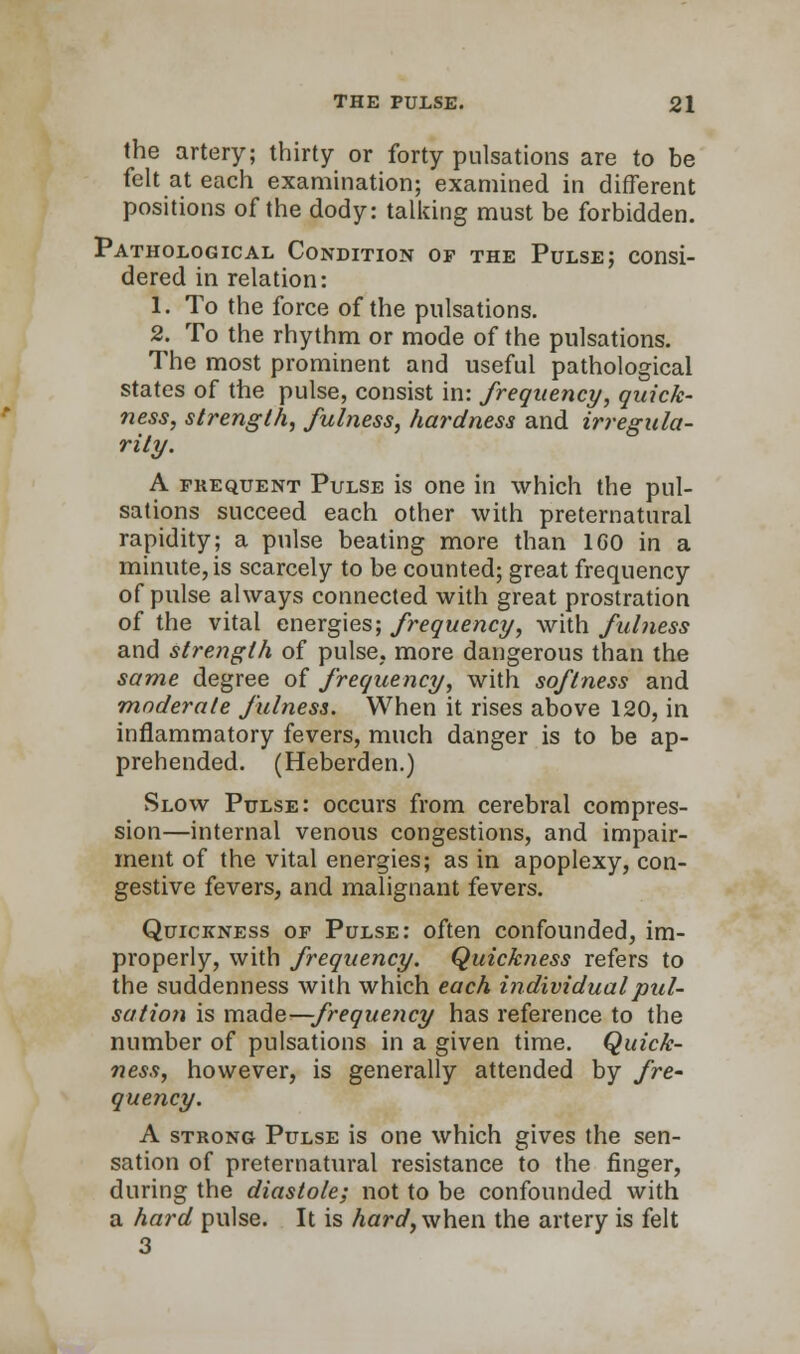 the artery; thirty or forty pulsations are to be felt at each examination; examined in different positions of the dody: talking must be forbidden. Pathological Condition of the Pulse; consi- dered in relation: 1. To the force of the pulsations. 2. To the rhythm or mode of the pulsations. The most prominent and useful pathological states of the pulse, consist in: frequency, quick- ness, strength, fulness, hardness and irregula- rity. A frequent Pulse is one in which the pul- sations succeed each other with preternatural rapidity; a pulse beating more than 1G0 in a minute, is scarcely to be counted; great frequency of pulse always connected with great prostration of the vital energies; frequency, with fulness and strength of pulse,, more dangerous than the same degree of frequency, with softness and moderate fulness. When it rises above 120, in inflammatory fevers, much danger is to be ap- prehended. (Heberden.) Slow Pulse: occurs from cerebral compres- sion—internal venous congestions, and impair- ment of the vital energies; as in apoplexy, con- gestive fevers, and malignant fevers. Quickness of Pulse: often confounded, im- properly, with frequency. Quickness refers to the suddenness with which each individual pul- sation is made—;frequency has reference to the number of pulsations in a given time. Quick- ness, however, is generally attended by fre- quency. A strong Pulse is one which gives the sen- sation of preternatural resistance to the finger, during the diastole; not to be confounded with a hard pulse. It is hard, when the artery is felt 3