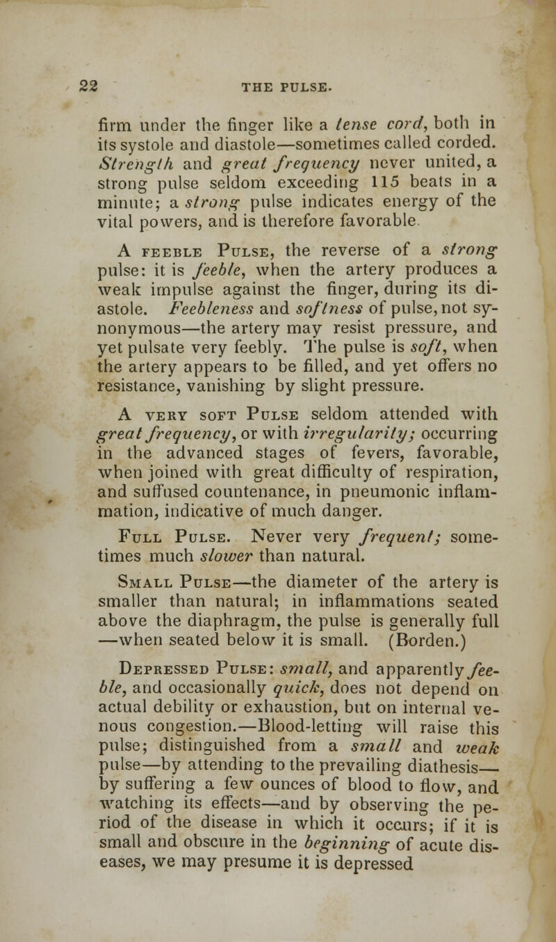 firm under the finger like a tense cord, both in its systole and diastole—sometimes called corded. Strength and great frequency never united, a strong pulse seldom exceeding 115 beats in a minute; a strong pulse indicates energy of the vital powers, and is therefore favorable. A feeble Pulse, the reverse of a strong pulse: it is feeble, when the artery produces a weak impulse against the finger, during its di- astole. Feebleness and softness of pulse, not sy- nonymous—the artery may resist pressure, and yet pulsate very feebly. The pulse is soft, when the artery appears to be filled, and yet offers no resistance, vanishing by slight pressure. A very soft Pulse seldom attended with great frequency, or with irregularity; occurring in the advanced stages of fevers, favorable, when joined with great difficulty of respiration, and suffused countenance, in pneumonic inflam- mation, indicative of much danger. Full Pulse. Never very frequent; some- times much slower than natural. Small Pulse—the diameter of the artery is smaller than natural; in inflammations seated, above the diaphragm, the pulse is generally full —when seated below it is small. (Borden.) Depressed Pulse: small, and apparentlyyee- ble, and occasionally quick, does not depend on actual debility or exhaustion, but on internal ve- nous congestion.—Blood-letting will raise this pulse; distinguished from a small and weak pulse—by attending to the prevailing diathesis by suffering a few ounces of blood to flow, and watching its effects—and by observing the pe- riod of the disease in which it occurs; if it is small and obscure in the beginning of acute dis- eases, we may presume it is depressed