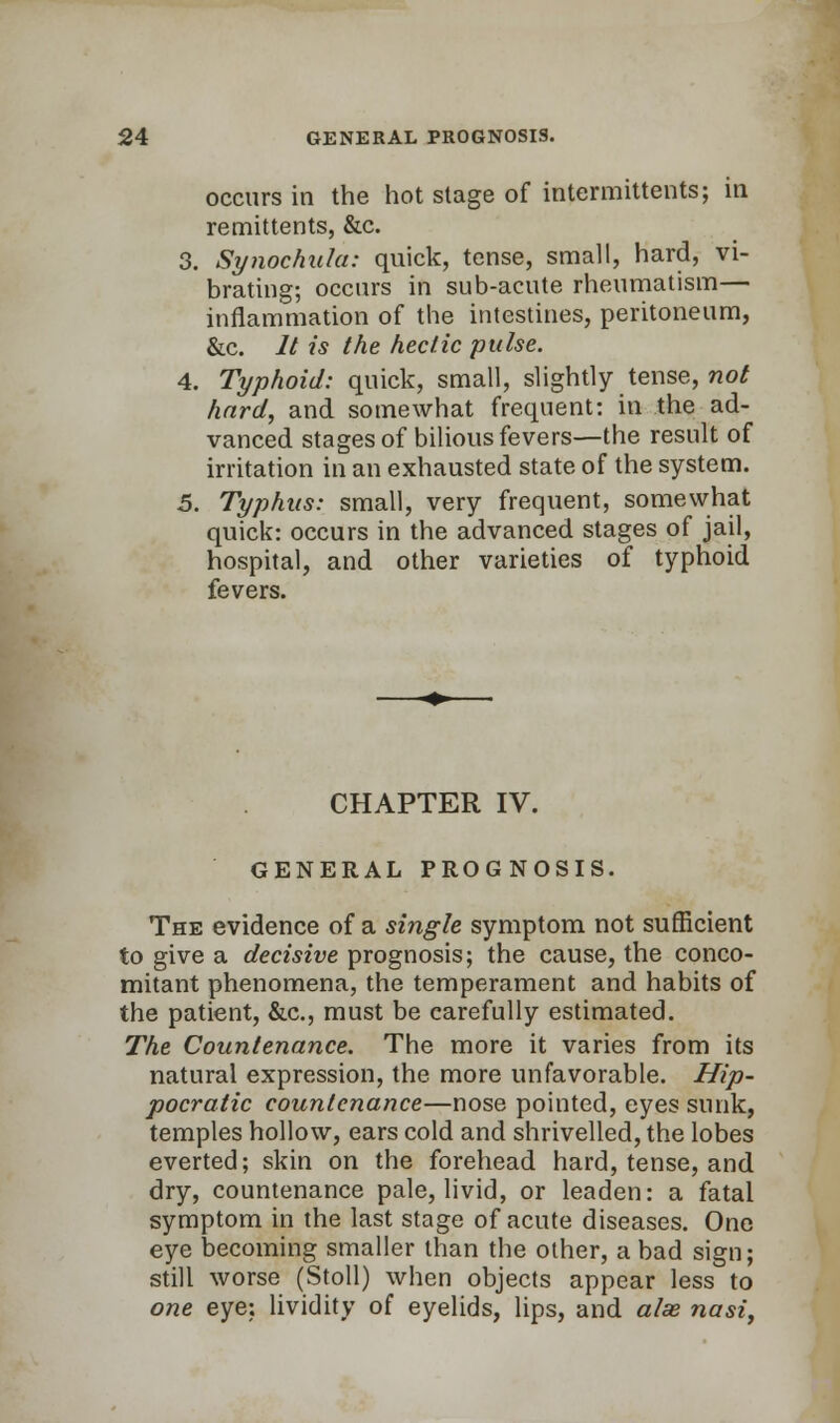 occurs in the hot stage of intermittents; in remittents, &c. 3. Synochala: quick, tense, small, hard, vi- brating; occurs in sub-acute rheumatism— inflammation of the intestines, peritoneum, &c. It is the hectic pulse. 4. Typhoid: quick, small, slightly tense, not hard, and somewhat frequent: in the ad- vanced stages of bilious fevers—the result of irritation in an exhausted state of the system. 5. Typhus: small, very frequent, somewhat quick: occurs in the advanced stages of jail, hospital, and other varieties of typhoid fevers. CHAPTER IV. GENERAL PROGNOSIS. The evidence of a single symptom not sufficient to give a decisive prognosis; the cause, the conco- mitant phenomena, the temperament and habits of the patient, &c, must be carefully estimated. The Countenance. The more it varies from its natural expression, the more unfavorable. Hip- pocratic countenance—nose pointed, eyes sunk, temples hollow, ears cold and shrivelled, the lobes everted; skin on the forehead hard, tense, and dry, countenance pale, livid, or leaden: a fatal symptom in the last stage of acute diseases. One eye becoming smaller than the other, a bad sign; still worse (Stoll) when objects appear less to one eye: lividity of eyelids, lips, and alas nasi,