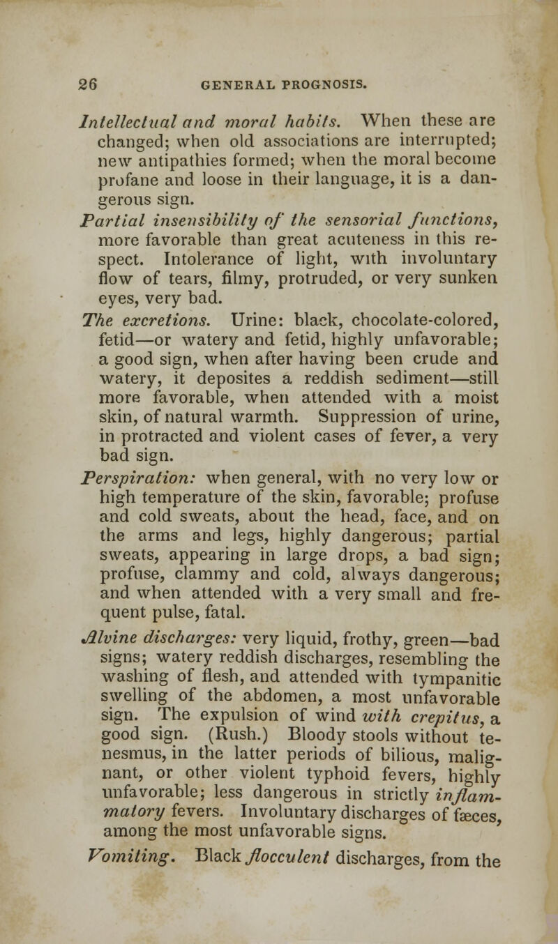 Intellectual and moral habits. When these are changed; when old associations are interrupted; new antipathies formed; when the moral become profane and loose in their language, it is a dan- gerous sign. Partial insensibility of the sensorial functions, more favorable than great acuteness in this re- spect. Intolerance of light, with involuntary- flow of tears, filmy, protruded, or very sunken eyes, very bad. The excretions. Urine: black, chocolate-colored, fetid—or watery and fetid, highly unfavorable; a good sign, when after having been crude and watery, it deposites a reddish sediment—still more favorable, when attended with a moist skin, of natural warmth. Suppression of urine, in protracted and violent cases of fever, a very bad sign. Perspiration: when general, with no very low or high temperature of the skin, favorable; profuse and cold sweats, about the head, face, and on the arms and legs, highly dangerous; partial sweats, appearing in large drops, a bad sign; profuse, clammy and cold, always dangerous; and when attended with a very small and fre- quent pulse, fatal. Jilvine discharges: very liquid, frothy, green—bad signs; watery reddish discharges, resembling the washing of flesh, and attended with tympanitic swelling of the abdomen, a most unfavorable sign. The expulsion of wind with crepitus, a good sign. (Rush.) Bloody stools without te- nesmus, in the latter periods of bilious, malig- nant, or other violent typhoid fevers, highly unfavorable; less dangerous in strictly inflam- matory fevers. Involuntary discharges of faeces, among the most unfavorable signs. Vomiting. Bteckjlocculent discharges, from the