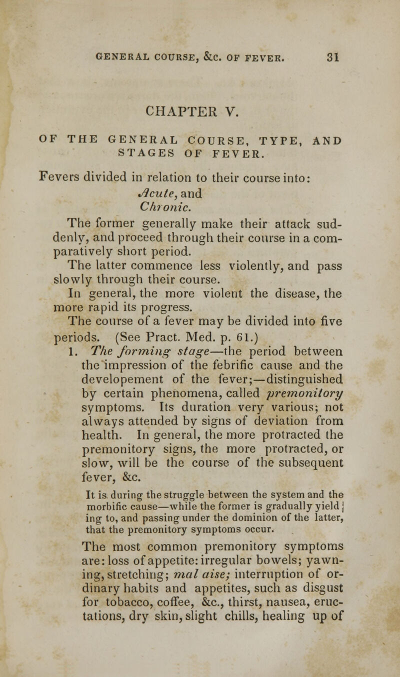 CHAPTER V. OF THE GENERAL COURSE, TYPE, AND STAGES OF FEVER. Fevers divided in relation to their course into: Jlcule, and Chronic. The former generally make their attack sud- denly, and proceed through their course in a com- paratively short period. The latter commence less violently, and pass slowly through their course. In general, the more violent the disease, the more rapid its progress. The course of a fever may be divided into five periods. (See Pract. Med. p. 61.) 1. The forming stage—the period between the impression of the febrific cause and the developement of the fever;—distinguished by certain phenomena, called premonitory symptoms. Its duration very various; not always attended by signs of deviation from health. In general, the more protracted the premonitory signs, the more protracted, or slow, will be the course of the subsequent fever, &c. It is. during the struggle between the system and the morbific cause—while the former is gradually yield j ing to, and passing under the dominion of the latter, that the premonitory symptoms occur. The most common premonitory symptoms are: loss of appetite: irregular bowels; yawn- ing, stretching; nial aise; interruption of or- dinary habits and appetites, such as disgust for tobacco, coffee, &c, thirst, nausea, eruc- tations, dry skin, slight chills, healing up of