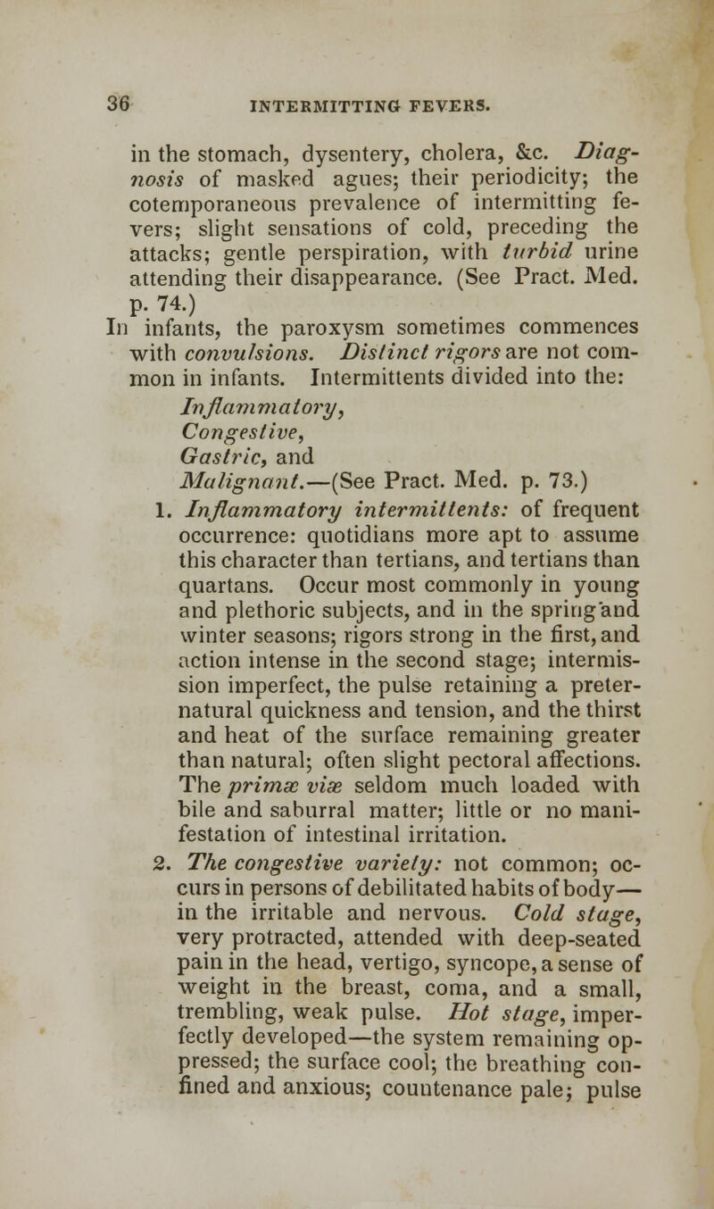 in the stomach, dysentery, cholera, &c. Diag- nosis of masked agues; their periodicity; the cotemporaneous prevalence of intermitting fe- vers; slight sensations of cold, preceding the attacks; gentle perspiration, with turbid urine attending their disappearance. (See Pract. Med. p. 74.) In infants, the paroxysm sometimes commences with convulsions. Distinct rigors are not com- mon in infants. Intermittents divided into the: In flam m a tory, Congestive, Gastric, and Malig?iant.—(See Pract. Med. p. 73.) 1. Inflammatory intermittents: of frequent occurrence: quotidians more apt to assume this character than tertians, and tertians than quartans. Occur most commonly in young and plethoric subjects, and in the spring and winter seasons; rigors strong in the first, and action intense in the second stage; intermis- sion imperfect, the pulse retaining a preter- natural quickness and tension, and the thirst and heat of the surface remaining greater than natural; often slight pectoral affections. The primao viae seldom much loaded with bile and saburral matter; little or no mani- festation of intestinal irritation. 2. The congestive variety: not common; oc- curs in persons of debilitated habits of body— in the irritable and nervous. Cold stage, very protracted, attended with deep-seated pain in the head, vertigo, syncope, a sense of weight in the breast, coma, and a small, trembling, weak pulse. Hot stage, imper- fectly developed—the system remaining op- pressed; the surface cool; the breathing con- fined and anxious; countenance pale; pulse