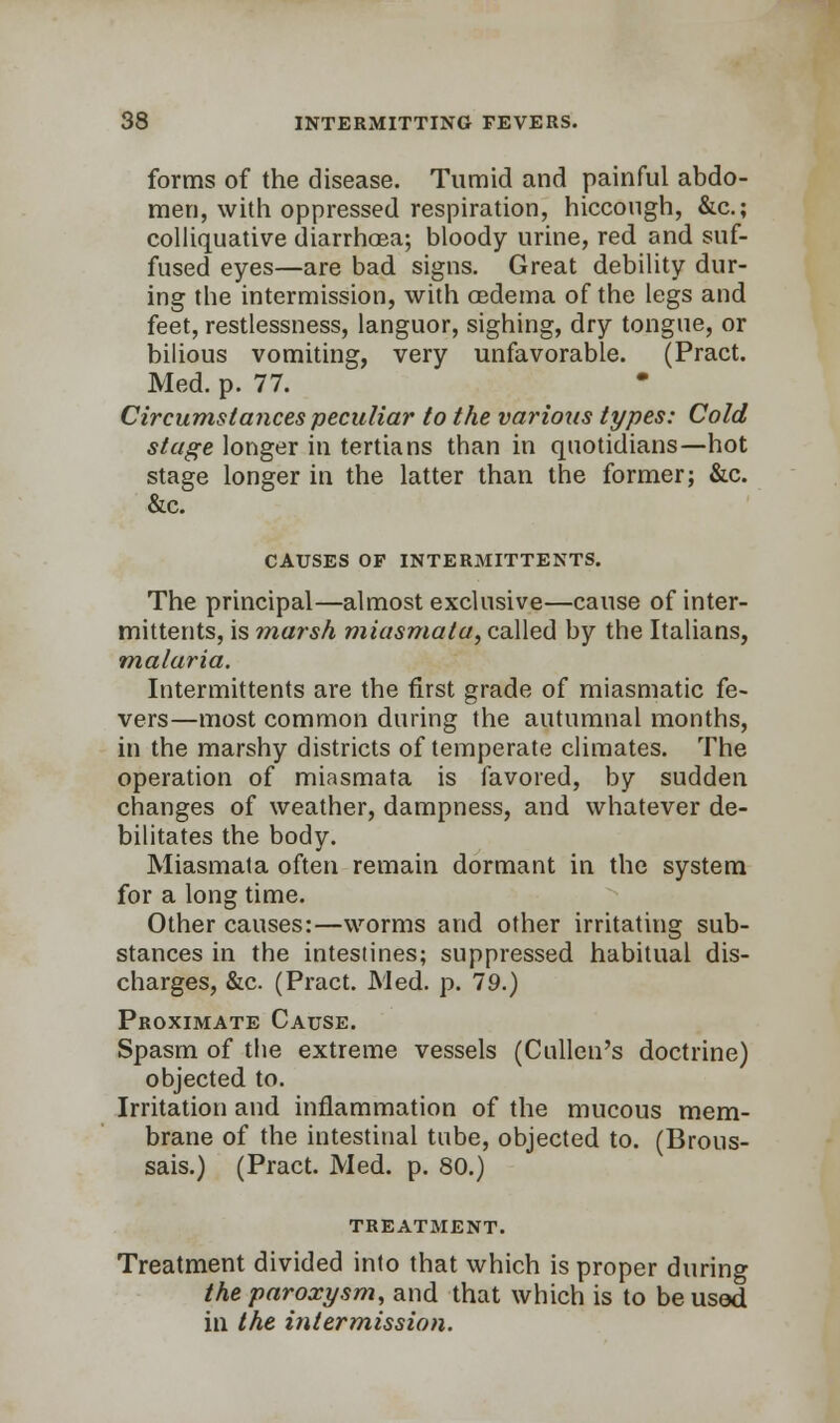 forms of the disease. Tumid and painful abdo- men, with oppressed respiration, hiccough, &c; colliquative diarrhoea; bloody urine, red and suf- fused eyes—are bad signs. Great debility dur- ing the intermission, with oedema of the legs and feet, restlessness, languor, sighing, dry tongue, or bilious vomiting, very unfavorable. (Pract. Med. p. 77. Circumstances peculiar to the various types: Cold stage longer in tertians than in quotidians—hot stage longer in the latter than the former; &c. &c. CAUSES OF INTERMITTENTS. The principal—almost exclusive—cause of inter- mittents, is marsh miasmata, called by the Italians, malaria. Intermittents are the first grade of miasmatic fe- vers—most common during the autumnal months, in the marshy districts of temperate climates. The operation of miasmata is favored, by sudden changes of weather, dampness, and whatever de- bilitates the body. Miasmata often remain dormant in the system for a long time. Other causes:—worms and other irritating sub- stances in the intestines; suppressed habitual dis- charges, &c. (Pract. Med. p. 79.) Proximate Cause. Spasm of the extreme vessels (Cullen's doctrine) objected to. Irritation and inflammation of the mucous mem- brane of the intestinal tube, objected to. (Brous- sais.) (Pract. Med. p. 80.) TREATMENT. Treatment divided into that which is proper during the paroxysm, and that which is to be used in the intermission.