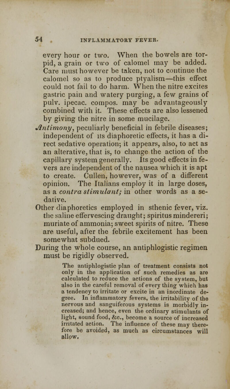 every hour or two. When the bowels are tor- pid, a grain or two of calomel may be added. Care must however be taken, not to continue the calomel so as to produce ptyalism—this effect could not fail to do harm. When the nitre excites gastric pain and watery purging, a few grains of pulv. ipecac, compos, may be advantageously combined with it. These effects are also lessened by giving the nitre in some mucilage. Antimony, peculiarly beneficial in febrile diseases; independent of its diaphoretic effects, it has a di- rect sedative operation; it appears, also, to act as an alterative, that is, to change the action of the capillary system generally. Its good effects in fe- vers are independent of the nausea which it is apt to create. Cullen, however, was of a different opinion. The Italians employ it in large doses, as a contra stimulant; in other words as a se- dative. Other diaphoretics employed in sthenic fever, viz. the saline effervescing draught; spiritusmindereri; muriate of ammonia; sweet spirits of nitre. These are useful, after the febrile excitement has been somewhat subdued. During the whole course, an antiphlogistic regimen must be rigidly observed. The antiphlogistic plan of treatment consists not only in the application of such remedies as are calculated to reduce the actions of the system, but also in the careful removal of every thing which has a tendency to irritate or excite in an inordinate de- gree. In inflammatory fevers, the irritability of the nervous and sanguiferous systems is morbidly in- creased; and hence, even the ordinary stimulants of light, sound food, &c, become a source of increased irritated action. The influence of these may there- fore be avoided, as much as circumstances will sllpw.