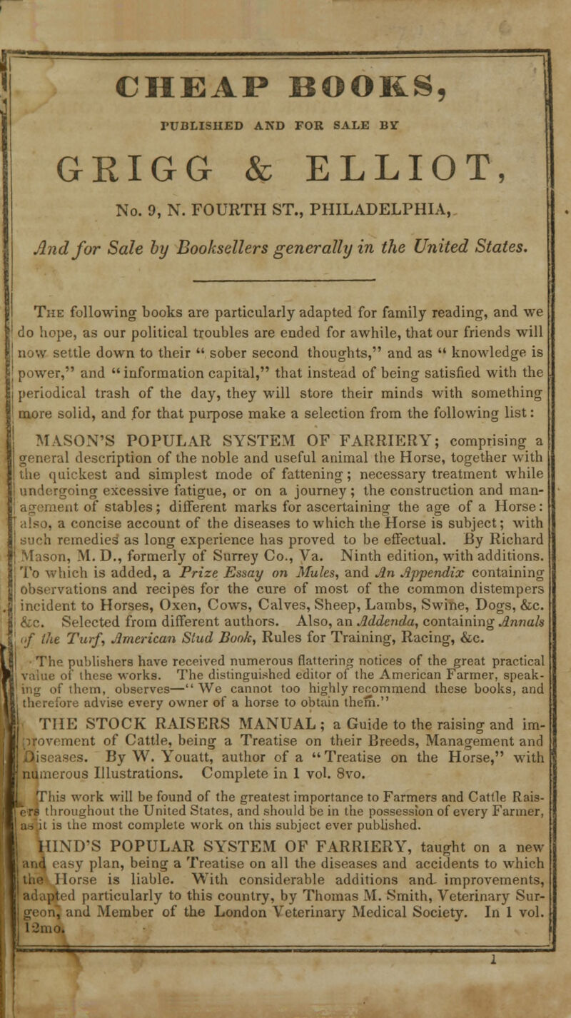 CHEAP BOOKS, PUBLISHED AND FOR SALE Br GKIGG & ELLIOT, No. 9, N. FOURTH ST., PHILADELPHIA, And for Sale by Booksellers generally in the United States. The following books are particularly adapted for family reading, and we do hope, as our political troubles are ended for awhile, that our friends will I now settle down to their  sober second thoughts, and as  knowledge is ' power, and information capital, that instead of being satisfied with the periodical trash of the day, they will store their minds with something more solid, and for that purpose make a selection from the following list: MASON'S POPULAR SYSTEM OF FARRIERY; comprising a general description of the noble and useful animal the Horse, together with the quickest and simplest mode of fattening; necessary treatment while undergoing excessive fatigue, or on a journey; the construction and man- :ient of stables; different marks for ascertaining the age of a Horse: . a concise account of the diseases to which the Horse is subject; with h remedies as long experience has proved to be effectual. By Richard Mason, M. D., formerly of Surrey Co., Va. Ninth edition, with additions. To which is added, a Prize Essay on Mules, and An Appendix containing observations and recipes for the cure of most of the common distempers incident to Horses, Oxen, Cows, Calves, Sheep, Lambs, Swine, Dogs, &c. &c. Selected from different authors. Also, an Addenda, containing Annals of the Turf, American Stud Book, Rules for Training, Racing, &c. The publishers have received numerous flattering notices of the great practical value of these works. The distinguished editor of the American Farmer, speak- of them, observes—We cannot too highly recommend these books, and therefore advise every owner of a horse to obtain them. THE STOCK RAISERS MANUAL; a Guide to the raising and im- provement of Cattle, being a Treatise on their Breeds, Management and .Diseases. By W. Youatt, author of a  Treatise on the Horse, with | numerous Illustrations. Complete in 1 vol. 8vo. This work will be found of the greatest importance to Farmers and Cattle Rais- aoughout the United States, and should be in the possession of every Farmer, as ii is the most complete work on this subject ever published. HIND'S POPULAR SYSTEM OF FARRIERY, taught on a new •and easy plan, being a Treatise on all the diseases and accidents to which the Horse is liable. With considerable additions and- improvements, adapted particularly to this country, by Thomas M. Smith, Veterinary Sur- , and Member of the London Veterinary Medical Society. In 1 vol. l-2mo.