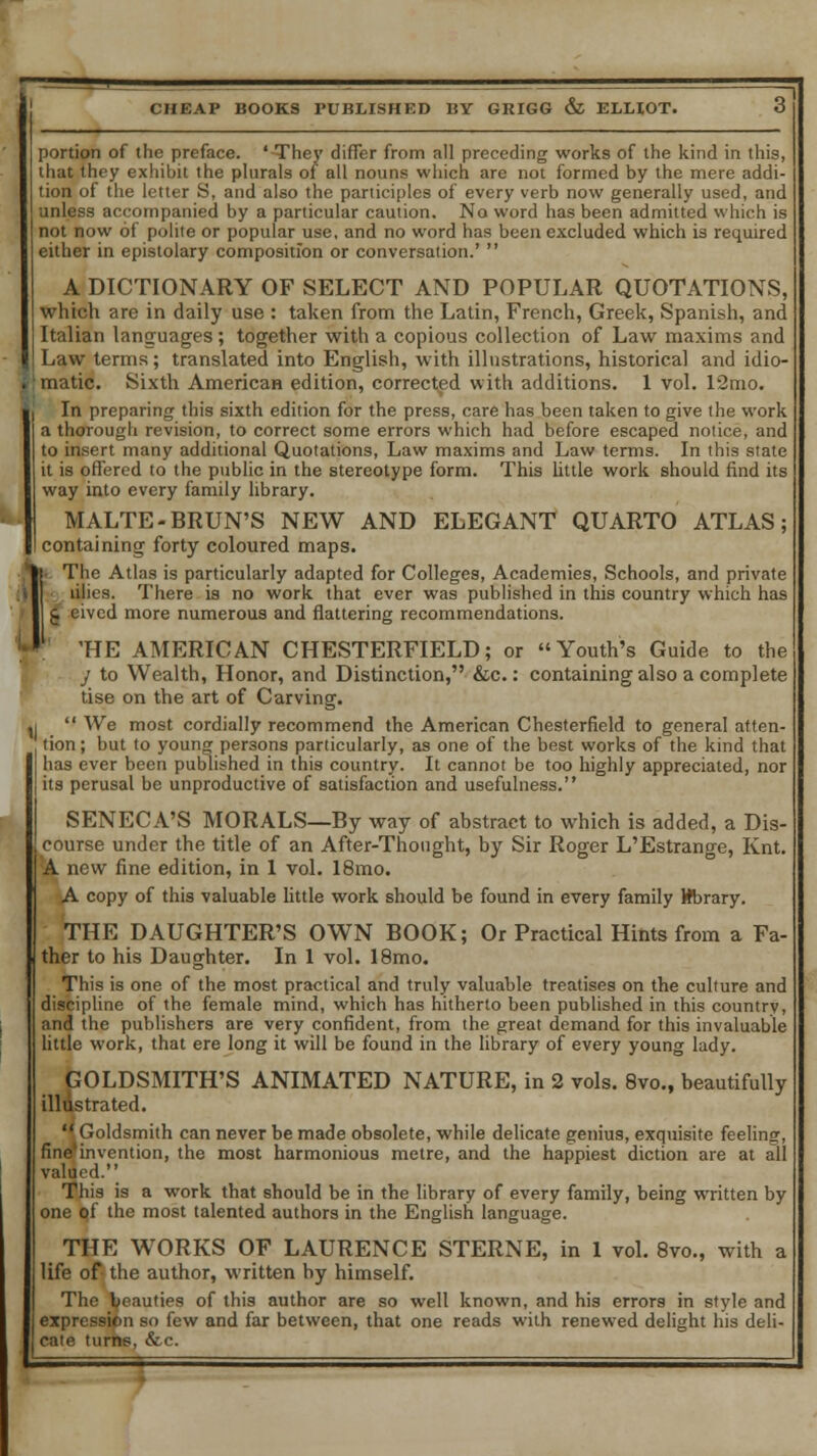 portion of the preface. 'They differ from all preceding works of the kind in this, that they exhibit the plurals of all nouns which are not formed by the mere addi- tion of the letter S, and also the participles of every verb now generally used, and unless accompanied by a particular caution. No word has been admitted which is not now of polite or popular use, and no word has been excluded which is required either in epistolary composition or conversation.'  A DICTIONARY OF SELECT AND POPULAR QUOTATIONS, which arc in daily use : taken from the Latin, French, Greek, Spanish, and Italian languages; together with a copious collection of Law maxims and Law terms; translated into English, with illustrations, historical and idio- matic. Sixth American edition, corrected with additions. 1 vol. 12mo. In preparing this sixth edition for the press, care has been taken to give the work a thorough revision, to correct some errors which had before escaped notice, and to insert many additional Quotations, Law maxims and Law terms. In this state it is offered to the public in the stereotype form. This little work should find its way into every family library. MALTE-BRUN'S NEW AND ELEGANT QUARTO ATLAS; containing forty coloured maps. IThe Atlas is particularly adapted for Colleges, Academies, Schools, and private • lilies. There is no work that ever was published in this country which has £ eivcd more numerous and flattering recommendations. 'HE AMERICAN CHESTERFIELD; or Youth's Guide to the y to Wealth, Honor, and Distinction, &c.: containing also a complete tise on the art of Carving. ,i  We most cordially recommend the American Chesterfield to general atten- tion; but to young persons particularly, as one of the best works of the kind that has ever been published in this country. It cannot be too highly appreciated, nor its perusal be unproductive of satisfaction and usefulness. SENECA'S MORALS—By way of abstract to which is added, a Dis- course under the title of an After-Thought, by Sir Roger L'Estrange, Knt. A new fine edition, in 1 vol. 18mo. A copy of this valuable little work should be found in every family Wbrary. THE DAUGHTER'S OWN BOOK; Or Practical Hints from a Fa- ther to his Daughter. In 1 vol. 18mo. This is one of the most practical and truly valuable treatises on the culture and discipline of the female mind, which has hitherto been published in this country, and the publishers are very confident, from the great demand for this invaluable little work, that ere long it will be found in the library of every young lady. GOLDSMITH'S ANIMATED NATURE, in 2 vols. 8vo., beautifully illustrated.  Goldsmith can never be made obsolete, while delicate genius, exquisite feeling, finefinvention, the most harmonious metre, and the happiest diction are at all valued. This is a work that should be in the library of every family, being written by one of the most talented authors in the English language. THE WORKS OF LAURENCE STERNE, in 1 vol. 8vo., with a life of the author, written by himself. The beauties of this author are so well known, and his errors in style and expression so few and far between, that one reads with renewed delight his deli- cate turns, &c.