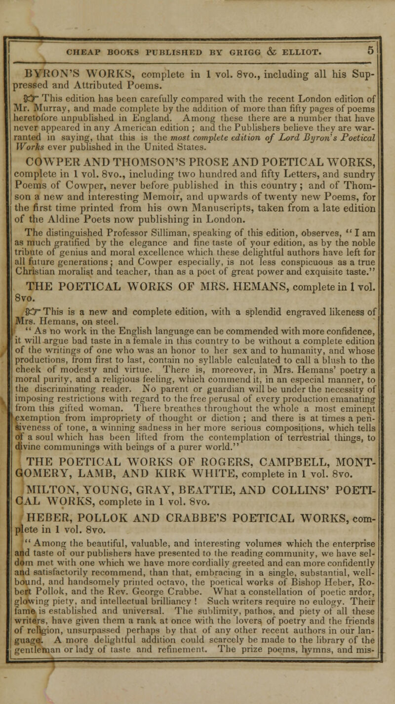 BYRON'S WORKS, complete in 1 vol. 8vo., including all his Sup- pressed and Attributed Poems. 85 This edition has been carefully compared with the recent London edition of Mr. Murray, and made complete by the addition of more than fifty pages of poems heretofore unpublished in England. Among these there are a number that have never appeared in any American edition ; and the Publishers believe they are war- ranted in saying, that this is the most complete edition of Lord Byron's Poetical Works ever published in the United States. COWPER AND THOMSON'S PROSE AND POETICAL WORKS, complete in 1 vol. 8vo., including two hundred and fifty Letters, and sundry Poems of Cowper, never before published in this country; and of Thom- son a new and interesting Memoir, and upwards of twenty new Poems, for the first time printed from his own Manuscripts, taken from a late edition of the Aldine Poets now publishing in London. The distinguished Professor Silliman, speaking of this edition, observes,  I am as much gratified by the elegance and fine taste of your edition, as by the noble tribute of genius and moral excellence which these delightful authors have left for all future generations; and Cowper especially, is not less conspicuous as a true Christian moralist and teacher, than as a poet of great power and exquisite taste. THE POETICAL WORKS OF MRS. HEMANS, complete in I vol. 8vo. {Kr This is a new and complete edition, with a splendid engraved likeness of Mrs. Hemans, on steel. »'  As no work in the English language can be commended with more confidence, it will argue bad taste in a female in this country to be without a complete edition of the writings of one who was an honor to her sex and to humanity, and whose productions, from first to last, contain no syllable calculated to call a blush to the cheek of modesty and virtue. There is, moreover, in Mrs. Hemans' poetry a moral purity, and a religious feeling, which commend it, in an especial manner, to the discriminating reader. No parent or guardian will be under the necessity of imposing restrictions with regard to the free perusal of every production emanating from this gifted woman. There breathes throughout the whole a most eminent exemption from impropriety of thought or diction ; and there is at times a pen- Jiveness of tone, a winning sadness in her more serious compositions, which tells of a soul which has been lifted from the contemplation of terrestrial things, to divine communings with beings of a purer world. THE POETICAL WORKS OF ROGERS, CAMPBELL, MONT- GOMERY, LAMB, AND KIRK WHITE, complete in 1 vol. 8vo. MILTON, YOUNG, GRAY, BEATTIE, AND COLLINS' POETI- CAL WORKS, complete in 1 vol. 8vo. HEBER, POLLOK AND CRABBE'S POETICAL WORKS, com- plete in 1 vol. 8vo. Among the beautiful, valuable, and interesting volumes which the enterprise and taste of our publishers have presented to the reading community, we have sel- dom met with one which we have more cordially greeted and can more confidently and satisfactorily recommend, than that, embracing in a single, substantial, well- bound, and handsomely printed octavo, the poetical works of Bishop Heber, Ro- bert Pollok, and the Rev. George Crabbe. What a constellation of poetic ardor, glolwing piety, and intellectual brilliancy ! Such writers require no eulogy. Their fame is established and universal. The Sublimity, pathos, and piety of all these writers, have given them a rank at once with the lovers of poetry and the friends ion, unsurpassed perhaps by that of any other recent authors in our lan- guage. A more delightful addition could scarcely be made to the library of the gentletnan or lady of taste and refinement. The prize poems, hymns, and mis-