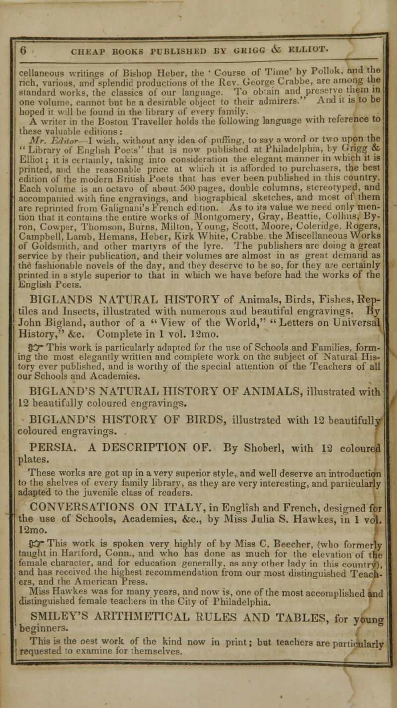 cellaneous writings of Bishop Eeber, the ' Course of Time' by Pollok, and the rich, various, and splendid productions of the Rev. George Crabbe, are among the standard works, the classics of our language. To obtain and preserve themia one volume, cannot but be a desirable object to their admirers. And it is to be hoped it will be found in the library of every family. A writer in the Boston Traveller holds the following language with reference to these valuable editions: Mr. Editor—I wish, without anv idea of puffing, to say a word or two upon the Library of English Poets that is now published at Philadelphia, by Cngg &, Elliot; it is certainly, taking into consideration the elegant manner in which it is printed, and the reasonable price at which it is afforded to purchasers, the best edition of the modern British Poets that has ever been published in this country. Each volume is an octavo of about 500 pages, double columns, stereotyped, and accompanied with fine engravings, and biographical sketches, and most of them are reprinted from Galignani's r1 rench edition. As to its value we need only men- tion that it contains the entire works of Montgomery, Gray, Beattie, Collins, By- ron, Cowper, Thomson, Burns, Milton, Young, Scott, Moore, Coleridge, Rogers, Campbell, Lamb, Hemans, Heber, Kirk White, Crabbe, the Miscellaneous Works of Goldsmith, and other martyrs of the lyre. The publishers are doing a great service by their publication, and their volumes are almost in as great demand as the fashionable novels of the day, and they deserve to be so, for they are certainly printed in a style superior to that in which we have before had the works of the English Poets. BIGLANDS NATURAL HISTORY of Animals, Birds, Fishes, Rep- tiles and Insects, illustrated with numerous and beautiful engravings. By John Bigland, author of a View of the World, Letters on Universal History, &c. Complete in 1 vol. 12mo. 8CT This work is particularly adapted for the use of Schools and Families, form- ing the most elegantly written and complete work on the subject of Natural His- tory ever published, and is worthy of the special attention of the Teachers of all our Schools and Academies. BIGLAND'S NATURAL HISTORY OF ANIMALS, illustrated with 12 beautifully coloured engravings. BIGLAND'S HISTORY OF BIRDS, illustrated with 12 beautifully coloured engravings. PERSIA. A DESCRIPTION OF. By Shoberl, with 12 coloured plates. These works are got up in a very superior style, and well deserve an introduction to the shelves of every family library, as they are very interesting, and particularly adapted to the juvenile class of readers. CONVERSATIONS ON ITALY, in English and French, designed for the use of Schools, Academies, &c, by Miss Julia S. Hawkes, in 1 vol. 12mo. &5This work is spoken very highly of by Miss C. Beecher, (who formerly taught in Hartford, Conn., and who has done as much for the elevation of the female character, and for education generally, as any other lady in this country), and has received the highest recommendation from our most distinguished Teach- ers, and the American Press. Miss Hawkes was for many years, and now is, one of the most accomplished and distinguished female teachers in the City of Philadelphia. SMILEY'S ARITHMETICAL RULES AND TABLES, for young beginners. This is the oest work of the kind now in print; but teachers are particularly requested to examine for themselves.
