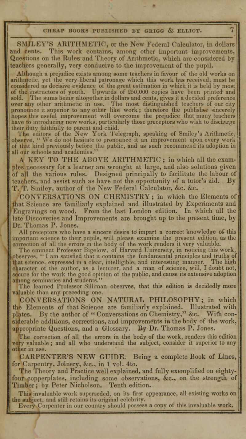 SMILEY'S ARITHMETIC, or the New Federal Calculator, in dollars and cents. This work contains, among other important improvements, Questions on the Rules and Theory of Arithmetic, which are considered by teachers generally, very conducive to the improvement of the pupil. Although a prejudice exists among some teachers in favour of the old works on arithmetic, yet the very liberal patronage which this work, has received, must be considered as decisive evidence of the great estimation in which it is held by most of the instructors of youth. Upwards of 250,000 copies have been printed' and sold. The sums being altogether in dollars and cents, gives it a decided preference over any other arithmetic in use. The most distinguished teachers of our city pronounce it superior to any other like work; therefore the publish** sincerely hopes this useful improvement will overcome the prejudice that many teachers have to introducing new works, particularly those preceptors who wish to discharge their duty faithfully to parent and child. The editors of the New York Telegraph, speaking of Smiley's Arithmetic, observe,  We do not hesitate to pronounce it an improvement upon every work of that kind previously before the public, and as such recommend its adoption in all our schools and academies. A KEY TO THE ABOVE ARITHMETIC ; in which all the exam- ples necessary for a learner are wrought at large, and also solutions given of all the various rules. Designed principally to facilitate the labour of teachers, and assist such as have not the opportunity of a tutor's aid. By T. T. Smiley, author of the New Federal Calculator, &c. &c. CONVERSATIONS ON CHEMISTRY; in which the Elements of that Science are familiarly explained and illustrated by Experiments and Engravings on wood. From the last London edition. In which all the late Discoveries and Improvements are brought up to the present time, by Dr. Thomas P. Jones. All preceptors who have a sincere desire to' impart a correct knowledge of this important science to their pupils, will please examine the present edition, as the correction of all the errors in the body of the work renders it very valuable. The eminent Professor Bigelow, of Harvard University, in noticing this work, observes,  I am satisfied that it contains the fundamental principles and truths of that science, expressed in a clear, intelligible, and interesting manner. The high character of the author, as a lecturer, and a man of science, will, I doubt not, secure for the work the good opinion of the public, and cause its extensive adoption among seminaries and students. The learned Professor Silliman observes, that this edition is decidedly more valuable than any preceding one. CONVERSATIONS ON NATURAL PHILOSOPHY; in which the Elements of that Science are familiarly explained. Illustrated with plates. By the author of  Conversations on Chemistry, &c. With con- siderable additions, corrections, and improvements i» the body of the work, appropriate Questions, and a Glossary. By Dr. Thomas P. Jones. The correction of all the errors in the body of the work, renders this edition very valuable ; and all who understand the subject, consider it superior to any other in use. CARPENTER'S NEW GUIDE. Being a complete Book of Lines, for Carpentry, Joinery, &c, in 1 vol. 4to. The Theory and Practice well explained, and fully exemplified on eighty- four copperplates, including some observations, &c, on the strength of Timber; by Peter Nicholson. Tenth edition. This invaluable work superseded, on its first appearance, all existing works on the subject, and still retains its original celebrity. Every Carpenter in our country should possess a copy of this invaluable work.