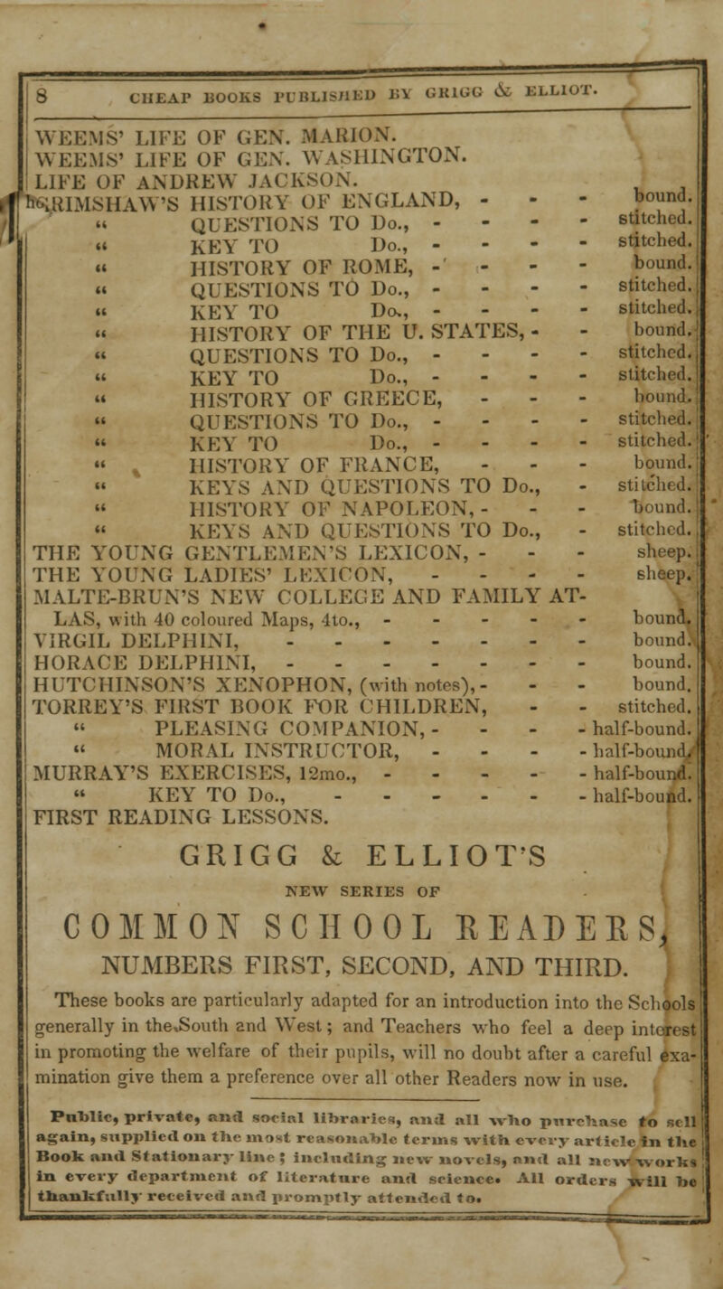 WEEMS' LIFE OF GEN. MARION. WEEMS' LIFE OF GEN. WASHINGTON. LIFE OF ANDREW JACKSON. SCRIMSHAW'S HISTORY OF ENGLAND, - « KEY TO Do., - « HISTORY OF ROME, - - « QUESTIONS TO Do., - « KEY TO Do., - HISTORY OF THE U. STATES, - QUESTIONS TO Do., - « KEY TO Do., -  HISTORY OF GREECE, QUESTIONS TO Do., - - - KEY TO Do., - HISTORY OF FRANCE, KEYS AND QUESTIONS TO Do.,  HISTORY OF NAPOLEON, -  KEYS AND QUESTIONS TO Do., THE YOUNG GENTLEMEN'S LEXICON, - THE YOUNG LADIES' LEXICON, - MALTE-BRUN'S NEW COLLEGE AND FAMILY AT- LAS, with 40 coloured Maps, 4to., - - - - - VIRGIL DELPHINT, HORACE DELPHINT, HUTCHINSON'S XENOPHON, (with notes), - TORREY'S FIRST BOOK FOR CHILDREN, » PLEASING COMPANION,-  MORAL INSTRUCTOR, .... MURRAY'S EXERCISES, 12mo., KEY TO Do., FIRST READING LESSONS. GRIGG & ELLIOT'S NEW SERIES OF COMMON SCHOOL EEADEES, NUMBERS FIRST, SECOND, AND THIRD. These books are particularly adapted for an introduction into the Schools generally in the*South and West; and Teachers who feel a deep inter* st in promoting the welfare of their pupils, will no doubt after a careful exa- mination give them a preference over all other Readers now in use. Pnhlic, private, and social libraries, and all who pnvchasc to sell again, supplied on the most reasonable terms with every article in the Book and Stationary line ; including new novels, and all nrwworhs in every department of literature and science. All orders will he thankfully received and promptly attended to» bound stitched bound stitched stitched bound, stitched, stitched. bound, stitched.; stitched.} bound, stitched. bound. J stitched., sheep, i sheep.; bound. bound> bound. bound, stitched, half-bound. half-bound. half-bound, half-bound.