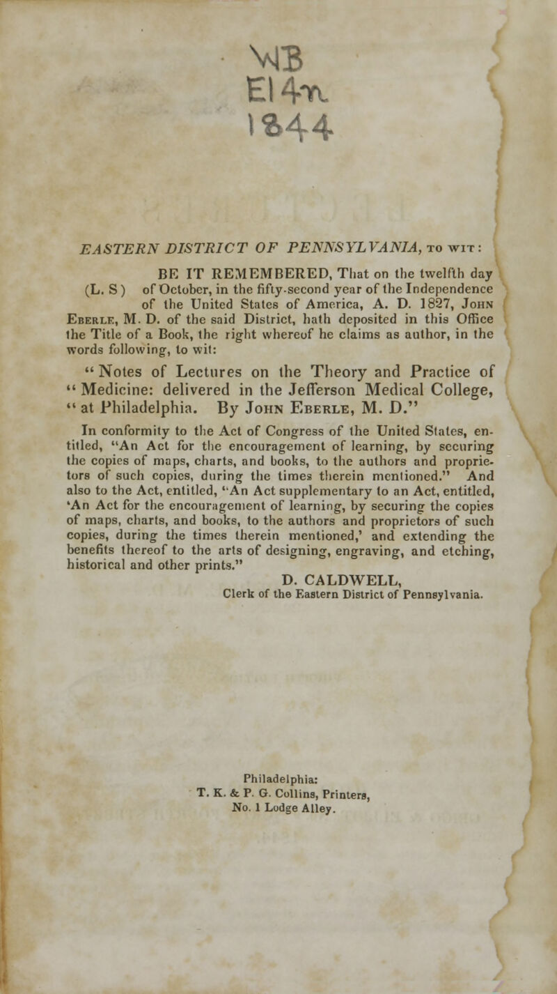 EI4r\ EASTERN DISTRICT OF PENNSYLVANIA, to wit: BE IT REMEMBERED, That on the twelfth day (L. S) of October, in the fifty-second year of the Independence of the United States of America, A. D. 1827, John Eberle, M. D. of the said District, hath deposited in this Office the Title of a Book, the right whereof he claims as author, in the words following, to wit:  Notes of Lectures on the Theory and Practice of  Medicine: delivered in the Jefferson Medical College,  at Philadelphia. By John Eberle, M. D. In conformity to the Act of Congress of the United States, en- titled, An Act for the encouragement of learning, by securing the copies of maps, charts, and books, to the authors and proprie- tors of such copies, during the times therein mentioned. And also to the Act, entitled, An Act supplementary to an Act, entitled, 'An Act for the encouragement of learning, by securing the copies of maps, charts, and books, to the authors and proprietors of such copies, during the times therein mentioned,' and extending the benefits thereof to the arts of designing, engraving, and etching, historical and other prints. D. CALDWELL, Clerk of the EaBtern District of Pennsylvania. Philadelphia: T. K. &. P. G. Collins, Printers, No. 1 Lodge Alley.