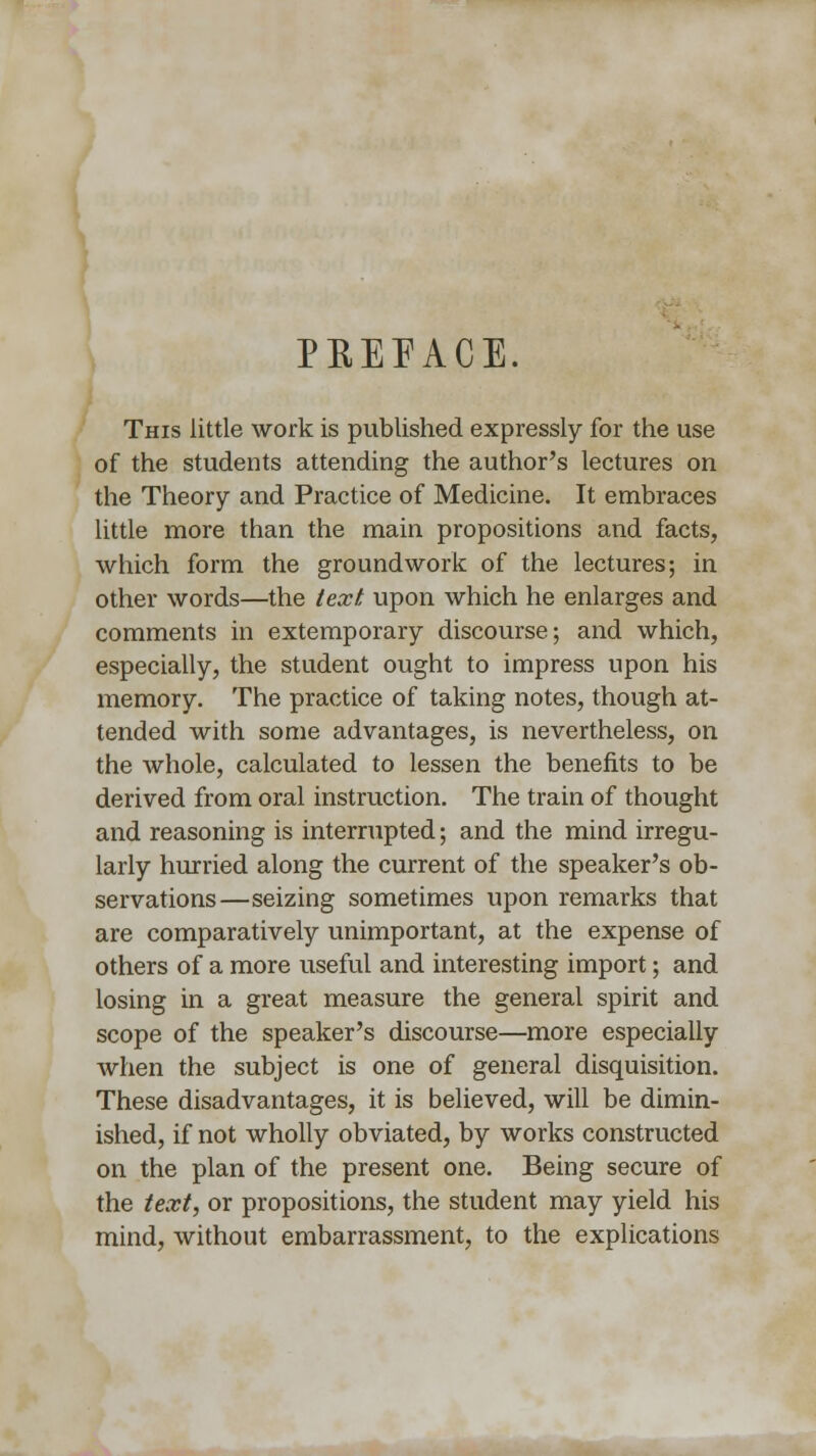 PREFACE. This little work is published expressly for the use of the students attending the author's lectures on the Theory and Practice of Medicine. It embraces little more than the main propositions and facts, which form the groundwork of the lectures; in other words—the text upon which he enlarges and comments in extemporary discourse; and which, especially, the student ought to impress upon his memory. The practice of taking notes, though at- tended with some advantages, is nevertheless, on the whole, calculated to lessen the benefits to be derived from oral instruction. The train of thought and reasoning is interrupted; and the mind irregu- larly hurried along the current of the speaker's ob- servations—seizing sometimes upon remarks that are comparatively unimportant, at the expense of others of a more useful and interesting import; and losing in a great measure the general spirit and scope of the speaker's discourse—more especially when the subject is one of general disquisition. These disadvantages, it is believed, will be dimin- ished, if not wholly obviated, by works constructed on the plan of the present one. Being secure of the text, or propositions, the student may yield his mind, without embarrassment, to the explications