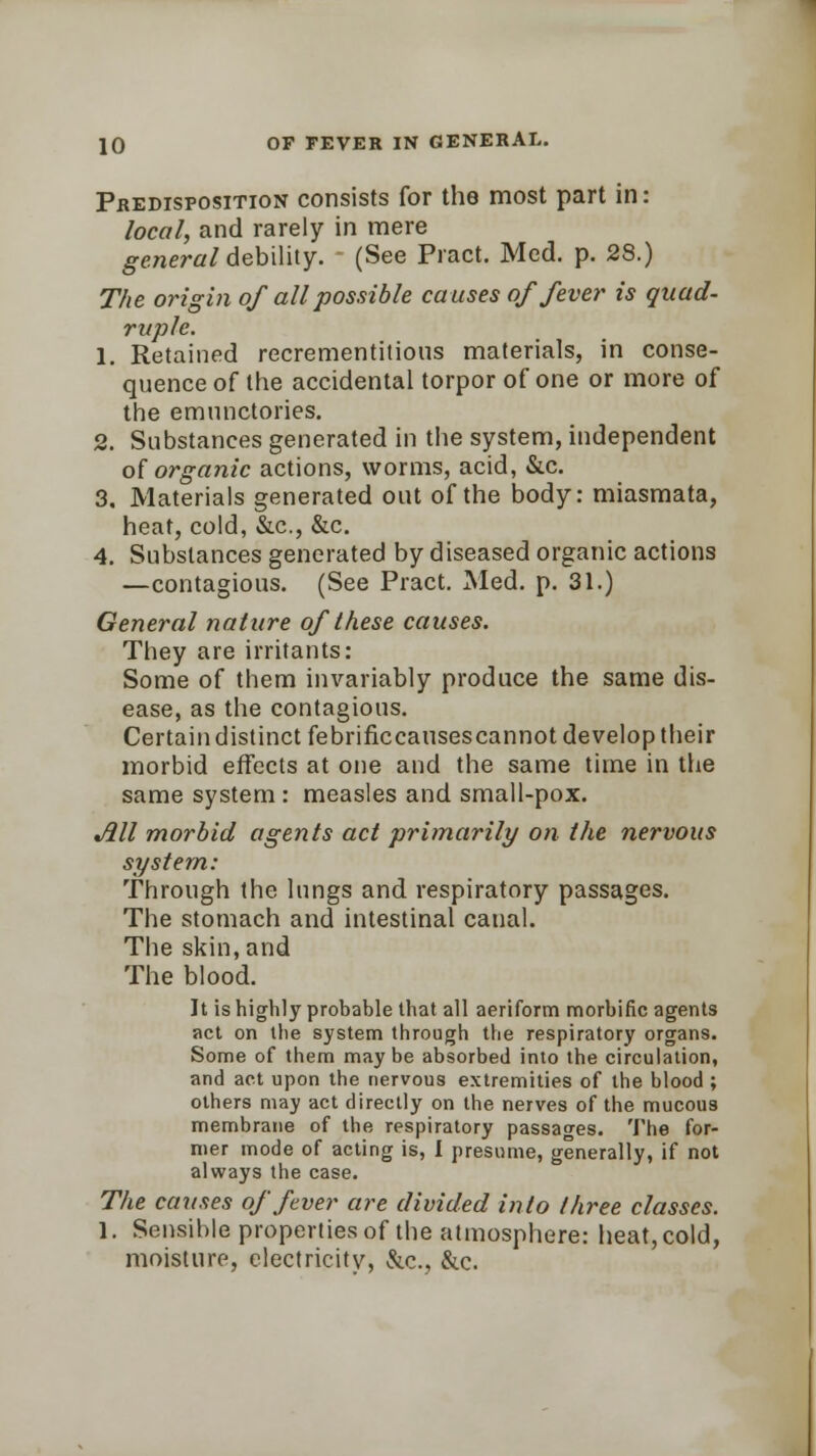 Predisposition consists for the most part in: local, and rarely in mere general debility. (See Pract. Med. p. 28.) The origin of all possible causes of fever is quad- ruple. 1. Retained recrementitious materials, in conse- quence of the accidental torpor of one or more of the emnnctories. 2. Substances generated in the system, independent of organic actions, worms, acid, &c. 3. Materials generated out of the body: miasmata, heat, cold, &c, &c. 4. Substances generated by diseased organic actions —contagious. (See Pract. Med. p. 31.) General nature of these causes. They are irritants: Some of them invariably produce the same dis- ease, as the contagious. Certain distinct febrificcausescannot develop their morbid effects at one and the same time in the same system : measles and small-pox. All morbid agents act primarily on the nervous system: Through the lungs and respiratory passages. The stomach and intestinal canal. The skin, and The blood. It is highly probable that all aeriform morbific agents act on the system through the respiratory organs. Some of them maybe absorbed into the circulation, and act upon the nervous extremities of the blood ; others may act directly on the nerves of the mucous membrane of the respiratory passages. The for- mer mode of acting is, I presume, generally, if not always the case. The causes of fever are divided into three classes. 1. Sensible properties of the atmosphere: heat, cold, moisture, electricity, &c., &c.