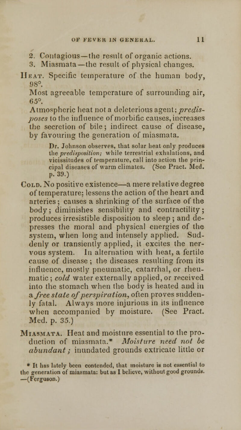 2. Contagious —(he result of organic actions. 3. Miasmata—the result of physical changes. Heat. Specific temperature of the human body, 98°. Most agreeable temperature of surrounding air, 65°. Atmospheric heat not a deleterious agent; predis- poses to the influence of morbific causes, increases the secretion of bile; indirect cause of disease, by favouring the generation of miasmata. Dr. Johnson observes, that solar heat only produces the predisposition; while terrestrial exhalations, and vicissitudes of temperature, call into action the prin- cipal diseases of warm climates. (See Pract. Med. p. 39.) Cold. No positive existence—a mere relative degree of temperature: lessens the action of the heart and arteries; causes a shrinking of the surface of the body; diminishes sensibility and contractility; produces irresistible disposition to sleep ; and de- presses the moral and physical energies of the system, when long and intensely applied. Sud- denly or transiently applied, it excites the ner- vous system. In alternation with heat, a fertile cause of disease ; the diseases resulting from its influence, mostly pneumatic, catarrhal, or rheu- matic ; cold water externally applied, or received into the stomach when the body is heated and in a free slate of perspiration, often proves sudden- ly fatal. Always more injurious in its influence when accompanied by moisture. (See Pract. Med. p. 35.) Miasmata. Heat and moisture essential to the pro- duction of miasmata.* Moisture need not be abundant; inundated grounds extricate little or * It has lately been contended, that moisture is not essential to the generation 0f miasmata: but as I believe, without good grounds. —(Ferguson.)