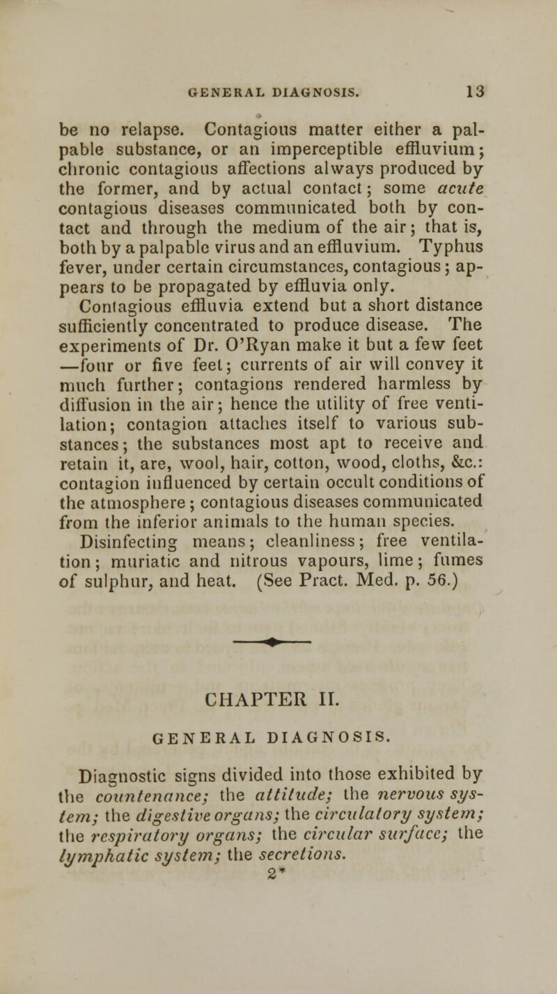 be no relapse. Contagious matter either a pal- pable substance, or an imperceptible effluvium; chronic contagious affections always produced by the former, and by actual contact; some acute contagious diseases communicated both by con- tact and through the medium of the air; that is, both by a palpable virus and an effluvium. Typhus fever, under certain circumstances, contagious; ap- pears to be propagated by effluvia only. Contagious effluvia extend but a short distance sufficiently concentrated to produce disease. The experiments of Dr. O'Ryan make it but a few feet —four or five feel; currents of air will convey it much further; contagions rendered harmless by diffusion in the air; hence the utility of free venti- lation; contagion attaches itself to various sub- stances; the substances most apt to receive and retain it, are, wool, hair, cotton, wood, cloths, &c: contagion influenced by certain occult conditions of the atmosphere; contagious diseases communicated from the inferior animals to the human species. Disinfecting means; cleanliness; free ventila- tion ; muriatic and nitrous vapours, lime; fumes of sulphur, and heat. (See Pract. Med. p. 56.) CHAPTER II. GENERAL DIAGNOSIS. Diagnostic signs divided into those exhibited by the countenance; the attitude; the nervous sys- tem; the digestive organs; the circulatory system; the respiratory organs; the circular surface; the lymphatic system; the secretions. 2*